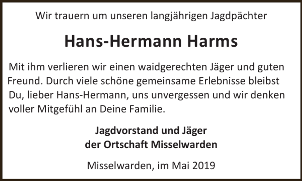 <p>Wir trauern um unseren langjährigen Jagdpächter</p><p>Hans-Hermann Harms<br />Mit ihm verlieren wir einen waidgerechten Jäger und guten<br />Freund. Durch viele schöne gemeinsame Erlebnisse bleibst<br />Du, lieber Hans-Hermann, uns unvergessen und wir denken<br />voller Mitgefühl an Deine Familie.<br />Jagdvorstand und Jäger<br />der Ortschaft Misselwarden<br />Misselwarden, im Mai 2019</p>