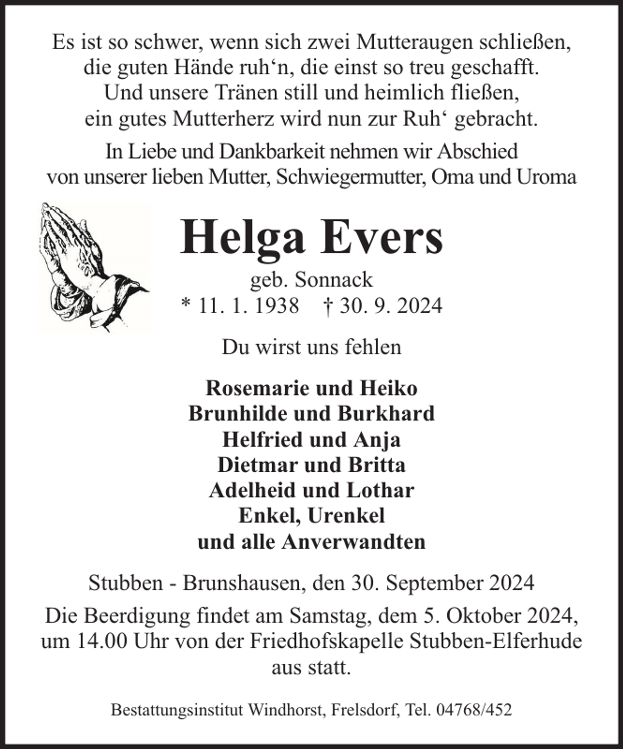 <p>Es ist so schwer, wenn sich zwei Mutteraugen schließen,<br />die guten Hände ruh‘n, die einst so treu geschafft.<br />Und unsere Tränen still und heimlich fließen,<br />ein gutes Mutterherz wird nun zur Ruh‘ gebracht.<br />In Liebe und Dankbarkeit nehmen wir Abschied<br />von unserer lieben Mutter, Schwiegermutter, Oma und Uroma</p><p>Helga Evers<br />geb. Sonnack<br />* 11. 1. 1938 † 30. 9. 2024<br />Du wirst uns fehlen<br />Rosemarie und Heiko<br />Brunhilde und Burkhard<br />Helfried und Anja<br />Dietmar und Britta<br />Adelheid und Lothar<br />Enkel, Urenkel<br />und alle Anverwandten<br />Stubben - Brunshausen, den 30. September 2024<br />Die Beerdigung findet am Samstag, dem 5. Oktober 2024,<br />um 14.00 Uhr von der Friedhofskapelle Stubben-Elferhude<br />aus statt.<br />Bestattungsinstitut Windhorst, Frelsdorf, Tel. 04768/452</p>