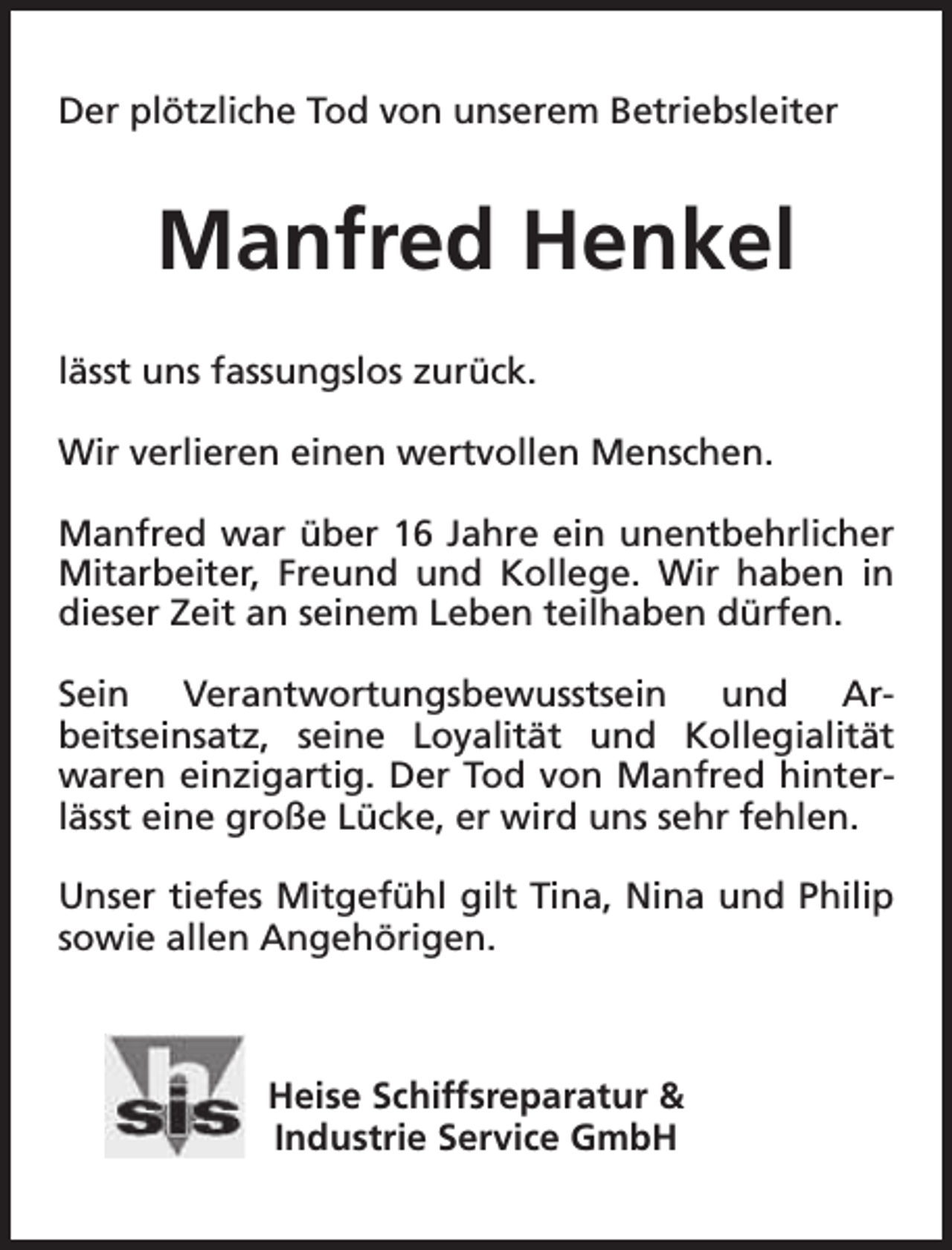 <p>Der plötzliche Tod von unserem Betriebsleiter</p><p>Manfred Henkel<br />lässt uns fassungslos zurück.<br />Wir verlieren einen wertvollen Menschen.<br />Manfred war über 16 Jahre ein unentbehrlicher<br />Mitarbeiter, Freund und Kollege. Wir haben in<br />dieser Zeit an seinem Leben teilhaben dürfen.<br />Sein Verantwortungsbewusstsein und Arbeitseinsatz, seine Loyalität und Kollegialität<br />waren einzigartig. Der Tod von Manfred hinterlässt eine große Lücke, er wird uns sehr fehlen.<br />Unser tiefes Mitgefühl gilt Tina, Nina und Philip<br />sowie allen Angehörigen.</p><p>Heise Schiffsreparatur &amp;<br />Industrie Service GmbH</p>