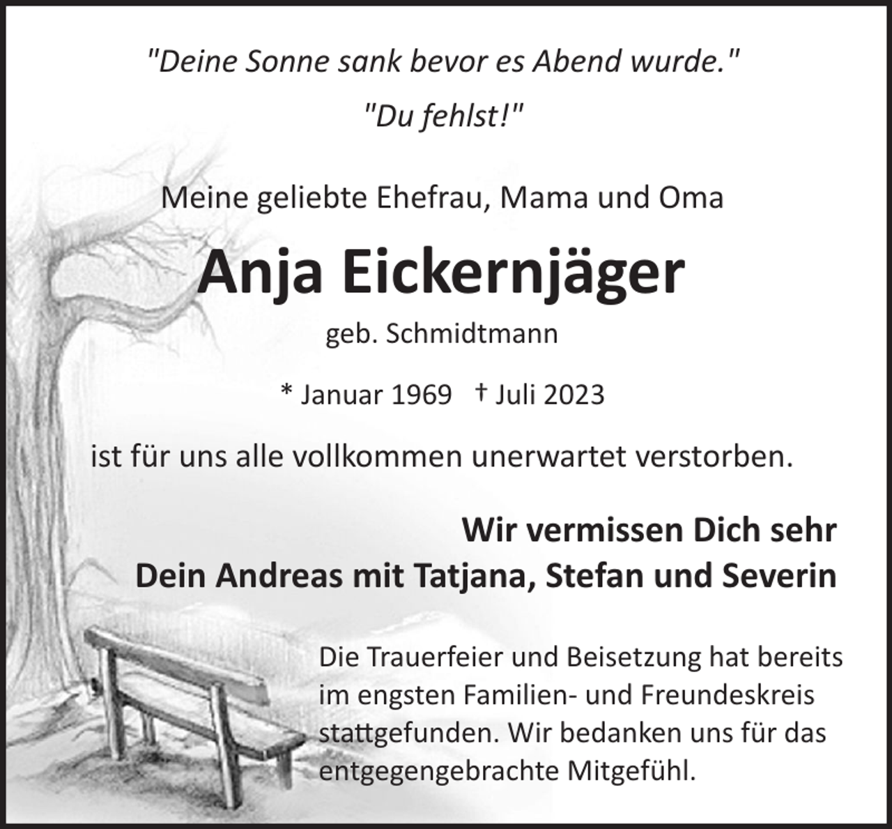 <p>"Deine Sonne sank bevor es Abend wurde."<br />"Du fehlst!"<br />Meine geliebte Ehefrau, Mama und Oma</p><p>Anja Eickernjäger<br />geb. Schmidtmann<br />* Januar 1969 † Juli 2023</p><p>ist für uns alle vollkommen unerwartet verstorben.</p><p>Wir vermissen Dich sehr<br />Dein Andreas mit Tatjana, Stefan und Severin<br />Die Trauerfeier und Beisetzung hat bereits<br />im engsten Familien­ und Freundeskreis<br />sta�gefunden. Wir bedanken uns für das<br />entgegengebrachte Mitgefühl.</p>