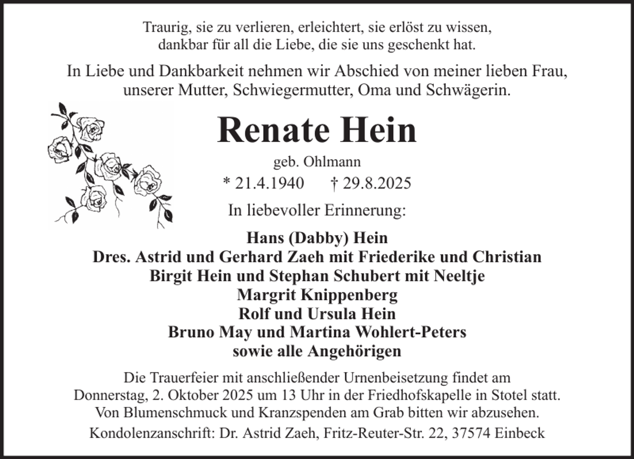 <p>Traurig, sie zu verlieren, erleichtert, sie erlöst zu wissen,<br />dankbar für all die Liebe, die sie uns geschenkt hat.</p><p>In Liebe und Dankbarkeit nehmen wir Abschied von meiner lieben Frau,<br />unserer Mutter, Schwiegermutter, Oma und Schwägerin.</p><p>Renate Hein<br />geb. Ohlmann</p><p>* 21.4.1940</p><p>† 29.8.2025</p><p>In liebevoller Erinnerung:<br />Hans (Dabby) Hein<br />Dres. Astrid und Gerhard Zaeh mit Friederike und Christian<br />Birgit Hein und Stephan Schubert mit Neeltje<br />Margrit Knippenberg<br />Rolf und Ursula Hein<br />Bruno May und Martina Wohlert-Peters<br />sowie alle Angehörigen<br />Die Trauerfeier mit anschließender Urnenbeisetzung findet am<br />Donnerstag, 2. Oktober 2025 um 13 Uhr in der Friedhofskapelle in Stotel statt.<br />Von Blumenschmuck und Kranzspenden am Grab bitten wir abzusehen.<br />Kondolenzanschrift: Dr. Astrid Zaeh, Fritz-Reuter-Str. 22, 37574 Einbeck</p>