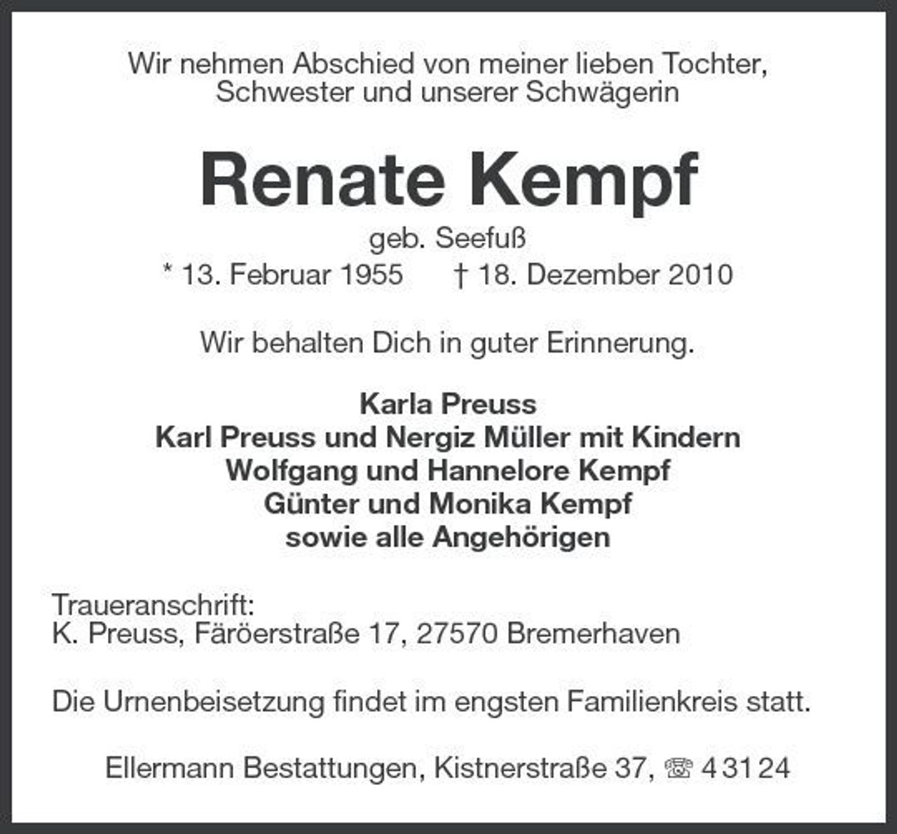 <p>Wir nehmen Abschied von meiner lieben Tochter, Schwester und unserer Schwägerin</p><p>Renate Kempf<br />geb. Seefuß * 13. Februar 1955 † 18. Dezember 2010 Wir behalten Dich in guter Erinnerung. Karla Preuss Karl Preuss und Nergiz Müller mit Kindern Wolfgang und Hannelore Kempf Günter und Monika Kempf sowie alle Angehörigen Traueranschrift: K. Preuss, Färöerstraße 17, 27570 Bremerhaven Die Urnenbeisetzung findet im engsten Familienkreis statt. Ellermann Bestattungen, Kistnerstraße 37, 4 31 24</p>