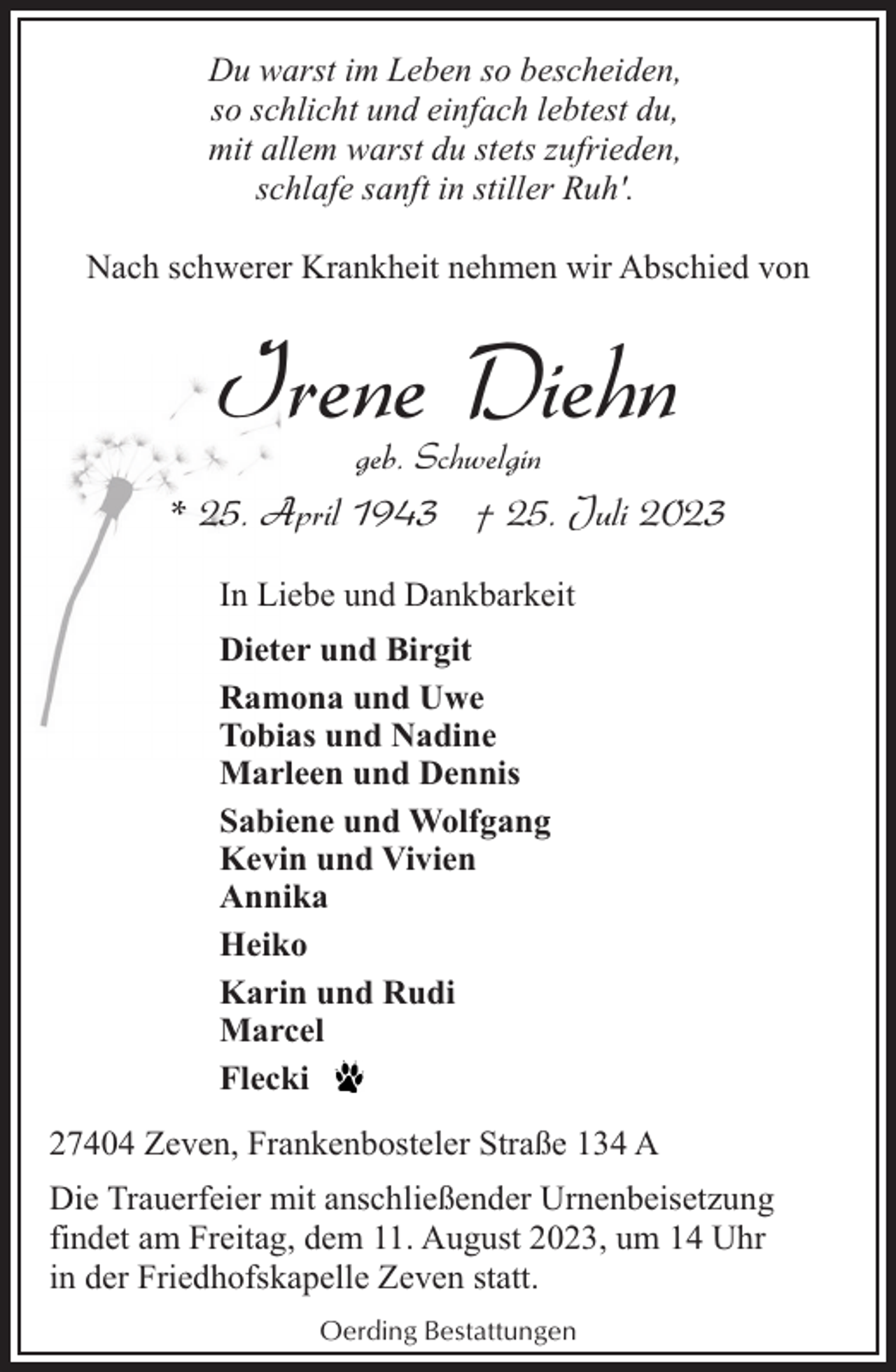 <p>Du warst im Leben so bescheiden,<br />so schlicht und einfach lebtest du,<br />mit allem warst du stets zufrieden,<br />schlafe sanft in stiller Ruh'.<br />Nach schwerer Krankheit nehmen wir Abschied von</p><p>Irene Diehn<br />geb. Schwelgin</p><p>* 25. April 1943 † 25. Juli 2023<br />In Liebe und Dankbarkeit<br />Dieter und Birgit<br />Ramona und Uwe<br />Tobias und Nadine<br />Marleen und Dennis<br />Sabiene und Wolfgang<br />Kevin und Vivien<br />Annika<br />Heiko<br />Karin und Rudi<br />Marcel<br />Flecki<br />27404 Zeven, Frankenbosteler Straße 134 A<br />Die Trauerfeier mit anschließender Urnenbeisetzung<br />findet am Freitag, dem 11. August 2023, um 14 Uhr<br />in der Friedhofskapelle Zeven statt.<br />Oerding Bestattungen</p>