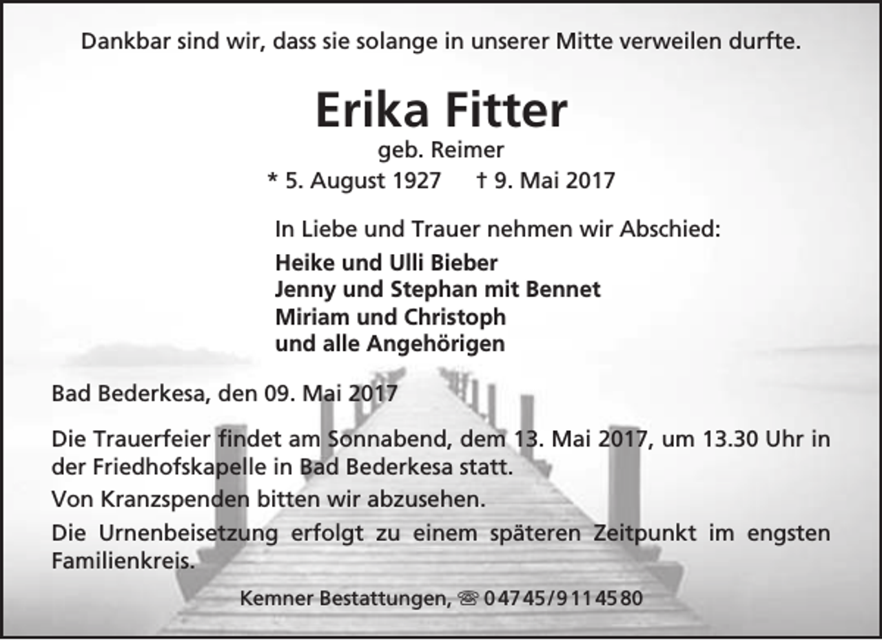 <p>Dankbar sind wir, dass sie solange in unserer Mitte verweilen durfte.</p><p>Erika Fitter</p><p>geb. Reimer<br />* 5. August 1927<br />† 9. Mai 2017<br />In Liebe und Trauer nehmen wir Abschied:<br />Heike und Ulli Bieber<br />Jenny und Stephan mit Bennet<br />Miriam und Christoph<br />und alle Angehörigen<br />Bad Bederkesa, den 09. Mai 2017<br />Die Trauerfeier findet am Sonnabend, dem 13. Mai 2017, um 13.30 Uhr in<br />der Friedhofskapelle in Bad Bederkesa statt.<br />Von Kranzspenden bitten wir abzusehen.<br />Die Urnenbeisetzung erfolgt zu einem späteren Zeitpunkt im engsten<br />Familienkreis.<br />Kemner Bestattungen,  0 47 45 / 9 11 45 80</p>