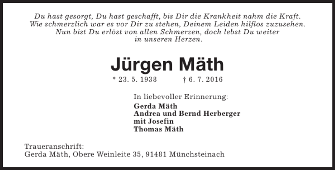 <p>Du hast gesorgt, Du hast geschafft, bis Dir die Krankheit nahm die Kraft.<br />Wie schmerzlich war es vor Dir zu stehen, Deinem Leiden hilflos zuzusehen.<br />Nun bist Du erlöst von allen Schmerzen, doch lebst Du weiter<br />in unseren Herzen.</p><p>Jürgen Mäth<br />* 23. 5. 1938</p><p>† 6. 7. 2016</p><p>In liebevoller Erinnerung:<br />Gerda Mäth<br />Andrea und Bernd Herberger<br />mit Josefin<br />Thomas Mäth<br />Traueranschrift:<br />Gerda Mäth, Obere Weinleite 35, 91481 Münchsteinach</p>