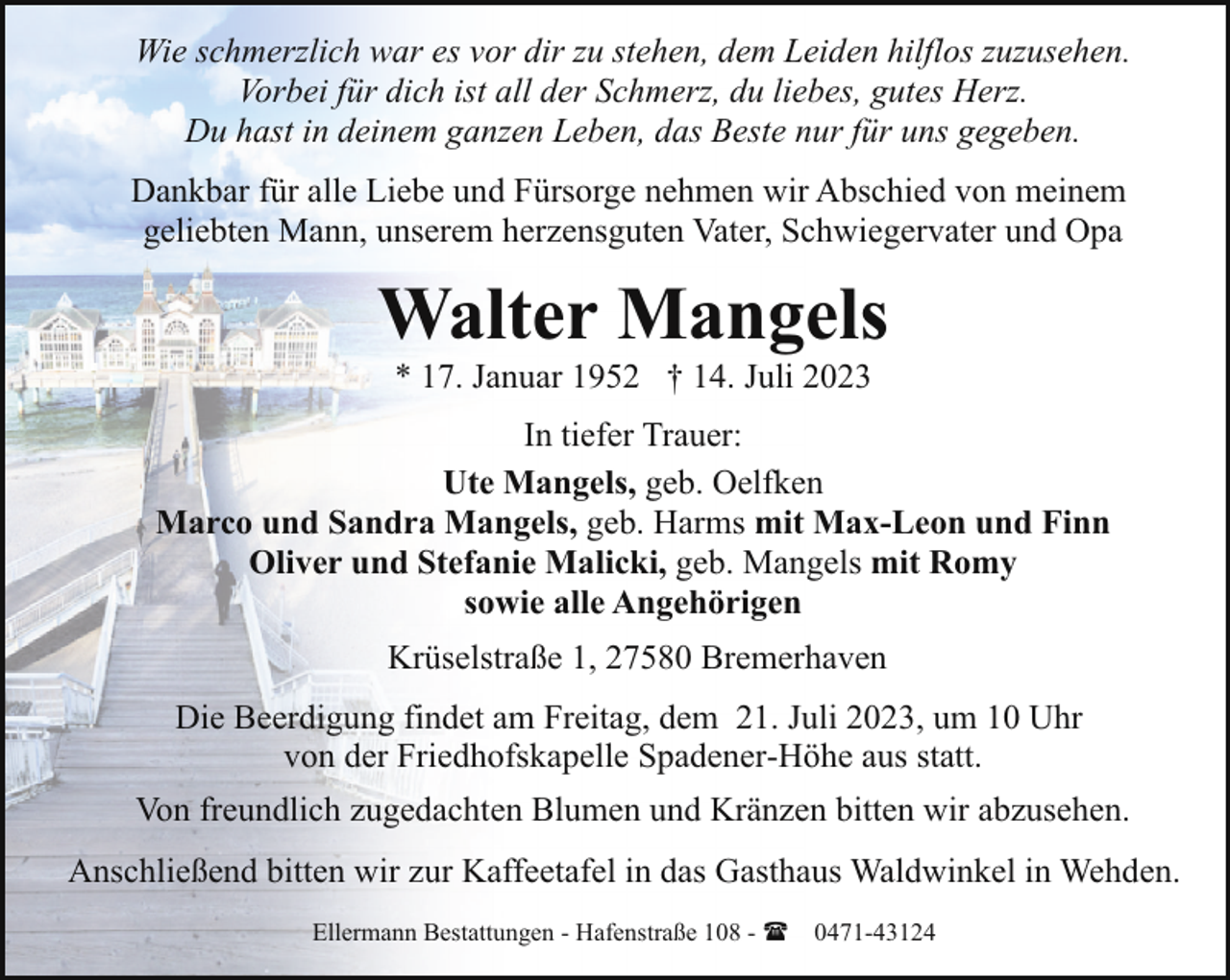 <p>Wie schmerzlich war es vor dir zu stehen, dem Leiden hilflos zuzusehen.<br />Vorbei für dich ist all der Schmerz, du liebes, gutes Herz.<br />Du hast in deinem ganzen Leben, das Beste nur für uns gegeben.<br />Dankbar für alle Liebe und Fürsorge nehmen wir Abschied von meinem<br />geliebten Mann, unserem herzensguten Vater, Schwiegervater und Opa</p><p>Walter Mangels<br />* 17. Januar 1952 † 14. Juli 2023</p><p>In tiefer Trauer:<br />Ute Mangels, geb. Oelfken<br />Marco und Sandra Mangels, geb. Harms mit Max-Leon und Finn<br />Oliver und Stefanie Malicki, geb. Mangels mit Romy<br />sowie alle Angehörigen<br />Krüselstraße 1, 27580 Bremerhaven<br />Die Beerdigung findet am Freitag, dem 21. Juli 2023, um 10 Uhr<br />von der Friedhofskapelle Spadener-Höhe aus statt.<br />Von freundlich zugedachten Blumen und Kränzen bitten wir abzusehen.<br />Anschließend bitten wir zur Kaffeetafel in das Gasthaus Waldwinkel in Wehden.<br />Ellermann Bestattungen - Hafenstraße 108 - ( 0471-43124</p>