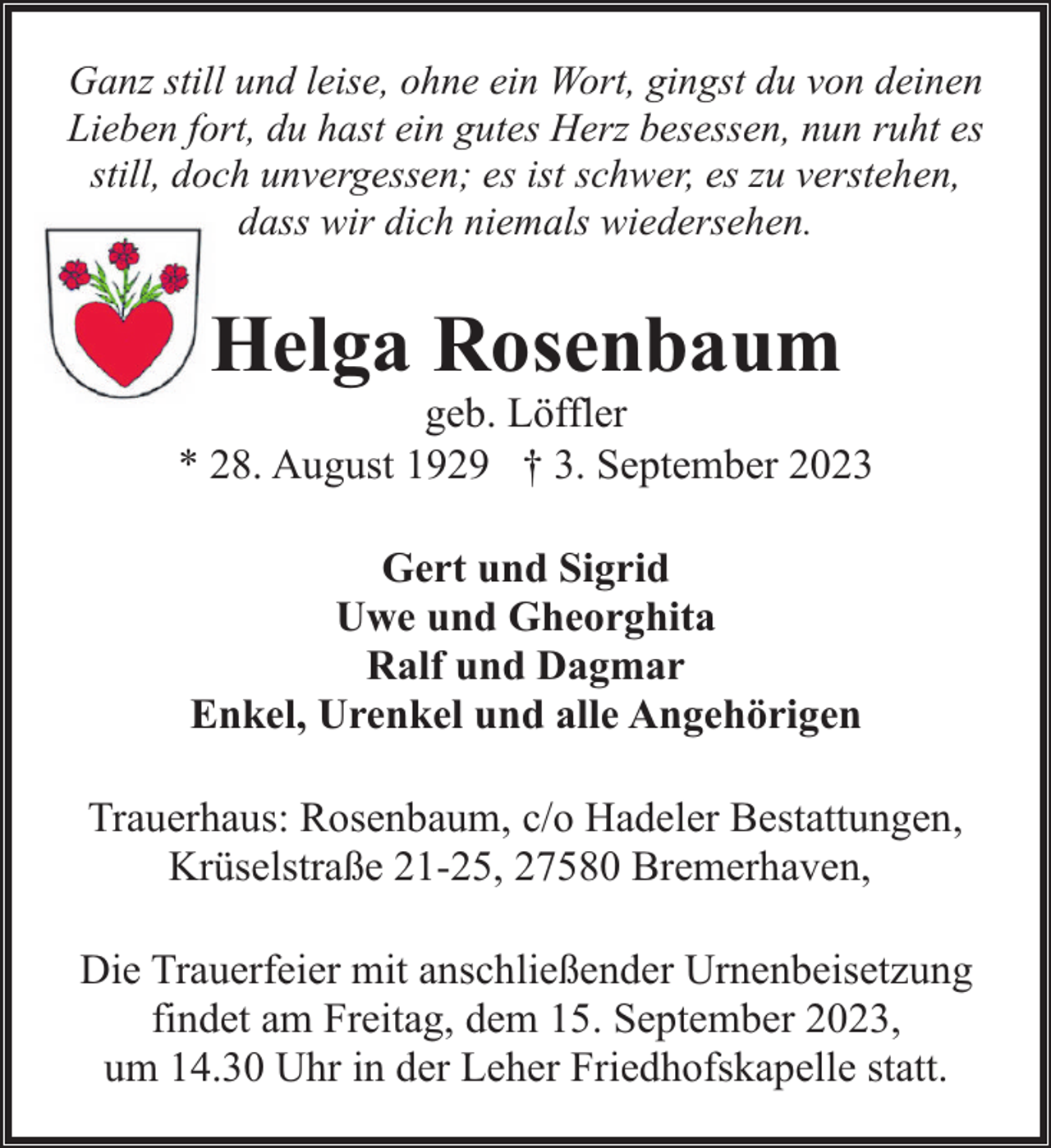 <p>Ganz still und leise, ohne ein Wort, gingst du von deinen<br />Lieben fort, du hast ein gutes Herz besessen, nun ruht es<br />still, doch unvergessen; es ist schwer, es zu verstehen,<br />dass wir dich niemals wiedersehen.</p><p>Helga Rosenbaum</p><p>geb. Löffler<br />* 28. August 1929 † 3. September 2023<br />Gert und Sigrid<br />Uwe und Gheorghita<br />Ralf und Dagmar<br />Enkel, Urenkel und alle Angehörigen<br />Trauerhaus: Rosenbaum, c/o Hadeler Bestattungen,<br />Krüselstraße 21-25, 27580 Bremerhaven,<br />Die Trauerfeier mit anschließender Urnenbeisetzung<br />findet am Freitag, dem 15. September 2023,<br />um 14.30 Uhr in der Leher Friedhofskapelle statt.</p>