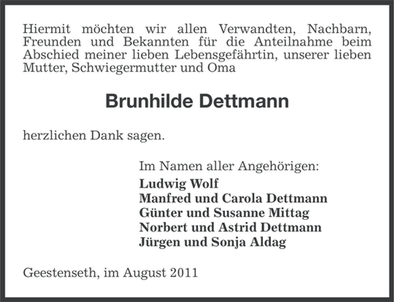 <p>Hiermit möchten wir allen Verwandten, Nachbarn,<br />Freunden und Bekannten für die Anteilnahme beim<br />Abschied meiner lieben Lebensgefährtin, unserer lieben<br />Mutter, Schwiegermutter und Oma</p><p>Brunhilde Dettmann<br />herzlichen Dank sagen.<br />Im Namen aller Angehörigen:<br />Ludwig Wolf<br />Manfred und Carola Dettmann<br />Günter und Susanne Mittag<br />Norbert und Astrid Dettmann<br />Jürgen und Sonja Aldag<br />Geestenseth, im August 2011</p>