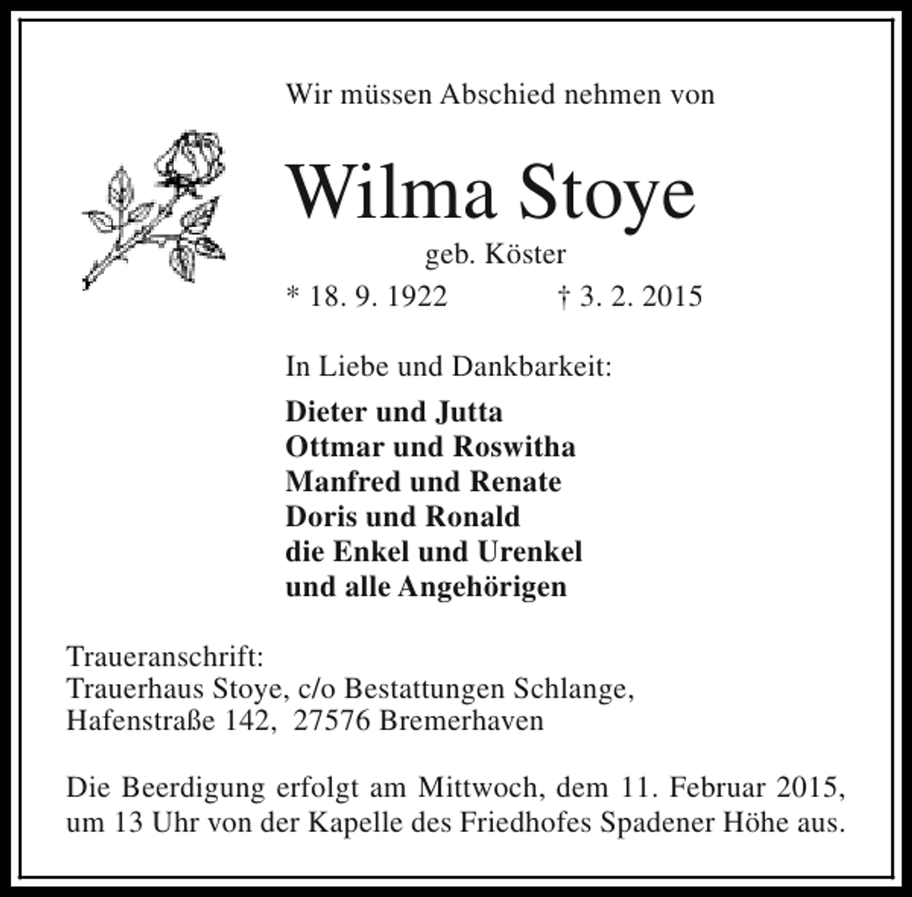 <p>Wir müssen Abschied nehmen von</p><p>Wilma Stoye</p><p>geb. Köster<br />* 18. 9. 1922<br />† 3. 2. 2015<br />In Liebe und Dankbarkeit:<br />Dieter und Jutta<br />Ottmar und Roswitha<br />Manfred und Renate<br />Doris und Ronald<br />die Enkel und Urenkel<br />und alle Angehörigen<br />Traueranschrift:<br />Trauerhaus Stoye, c/o Bestattungen Schlange,<br />Hafenstraße 142, 27576 Bremerhaven<br />Die Beerdigung erfolgt am Mittwoch, dem 11. Februar 2015,<br />um 13 Uhr von der Kapelle des Friedhofes Spadener Höhe aus.</p>