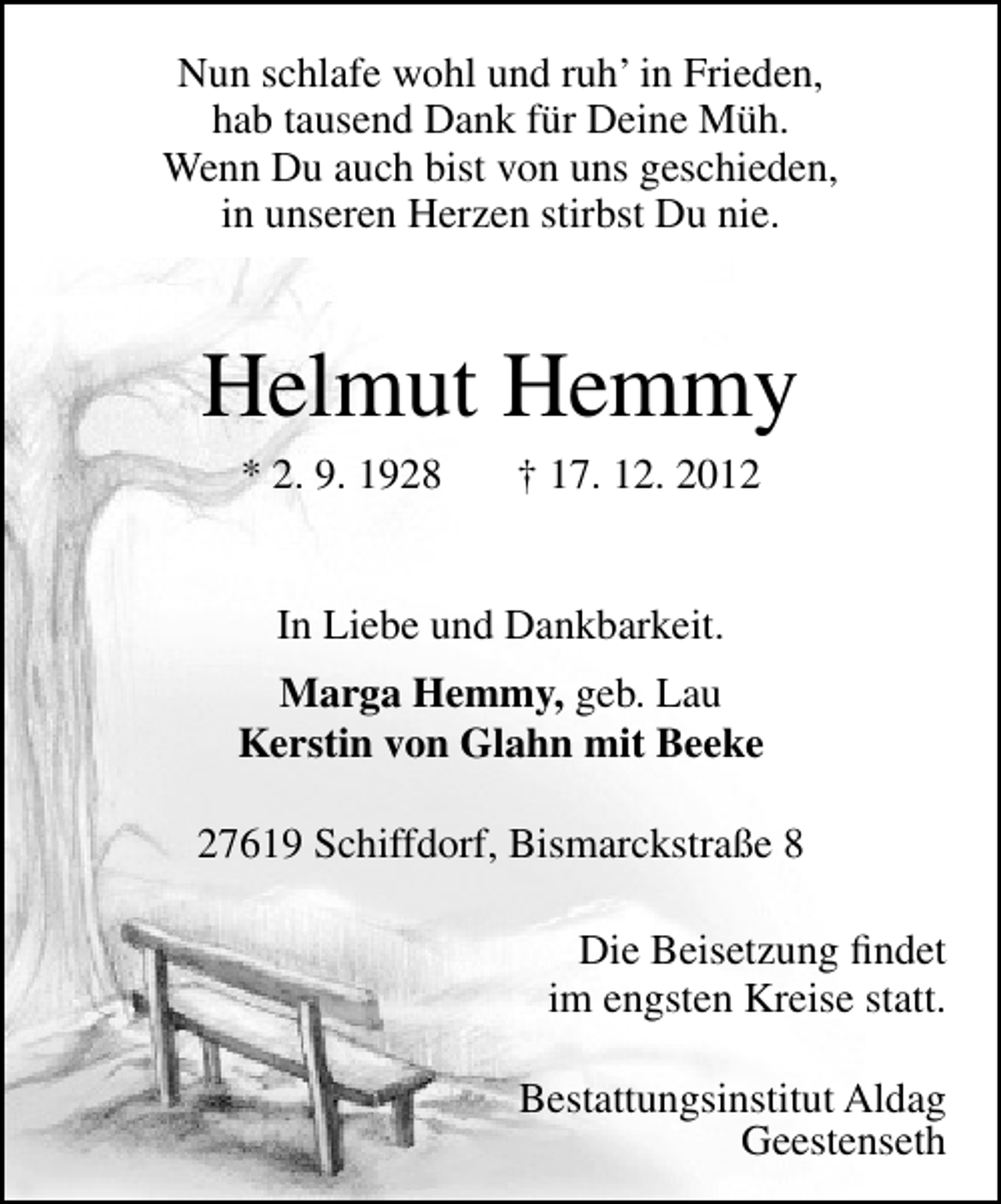 <p>Nun schlafe wohl und ruh’ in Frieden,<br />hab tausend Dank für Deine Müh.<br />Wenn Du auch bist von uns geschieden,<br />in unseren Herzen stirbst Du nie.</p><p>Helmut Hemmy<br />* 2. 9. 1928</p><p>† 17. 12. 2012</p><p>In Liebe und Dankbarkeit.<br />Marga Hemmy, geb. Lau<br />Kerstin von Glahn mit Beeke<br />27619 Schiffdorf, Bismarckstraße 8<br />Die Beisetzung ﬁndet<br />im engsten Kreise statt.<br />Bestattungsinstitut Aldag<br />Geestenseth</p>
