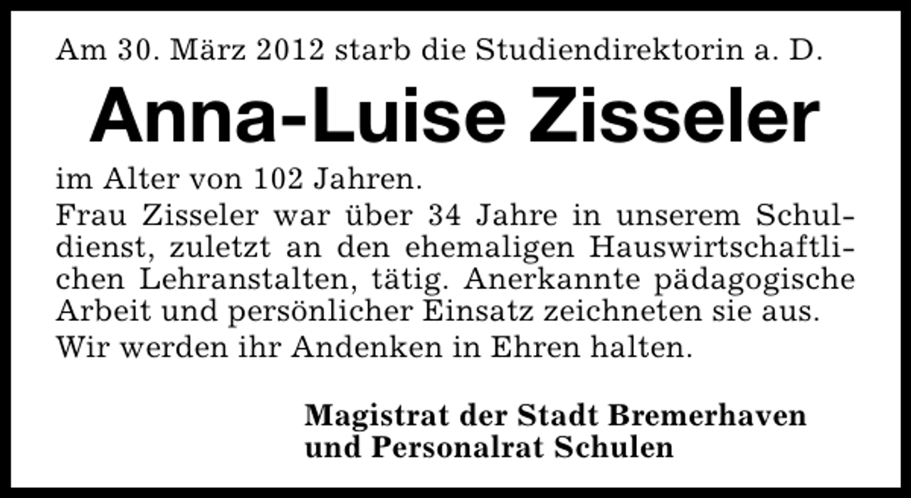 <p>Am 30. März 2012 starb die Studiendirektorin a. D.</p><p>Anna-Luise Zisseler</p><p>im Alter von 102 Jahren.<br />Frau Zisseler war über 34 Jahre in unserem Schuldienst, zuletzt an den ehemaligen Hauswirtschaftlichen Lehranstalten, tätig. Anerkannte pädagogische<br />Arbeit und persönlicher Einsatz zeichneten sie aus.<br />Wir werden ihr Andenken in Ehren halten.<br />Magistrat der Stadt Bremerhaven<br />und Personalrat Schulen</p>