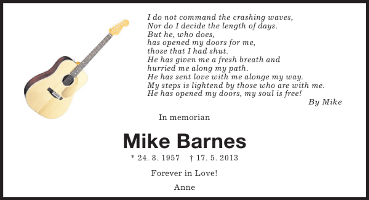 <p>I do not command the crashing waves,<br />Nor do I decide the length of days.<br />But he, who does,<br />has opened my doors for me,<br />those that I had shut.<br />He has given me a fresh breath and<br />hurried me along my path.<br />He has sent love with me alonge my way.<br />My steps is lightend by those who are with me.<br />He has opened my doors, my soul is free!<br />By Mike<br />In memorian</p><p>Mike Barnes<br />* 24. 8. 1957</p><p>† 17. 5. 2013</p><p>Forever in Love!<br />Anne</p>