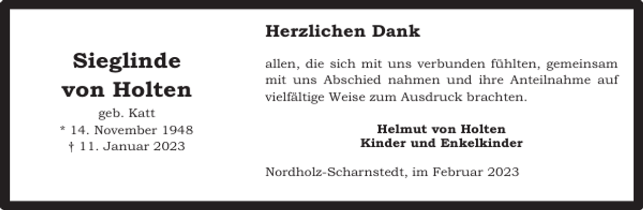 <p>Herzlichen Dank</p><p>Sieglinde<br />von Holten</p><p>allen, die sich mit uns verbunden fühlten, gemeinsam<br />mit uns Abschied nahmen und ihre Anteilnahme auf<br />vielfältige Weise zum Ausdruck brachten.</p><p>geb. Katt<br />* 14. November 1948<br />† 11. Januar 2023</p><p>Helmut von Holten<br />Kinder und Enkelkinder<br />Nordholz-Scharnstedt, im Februar 2023</p>