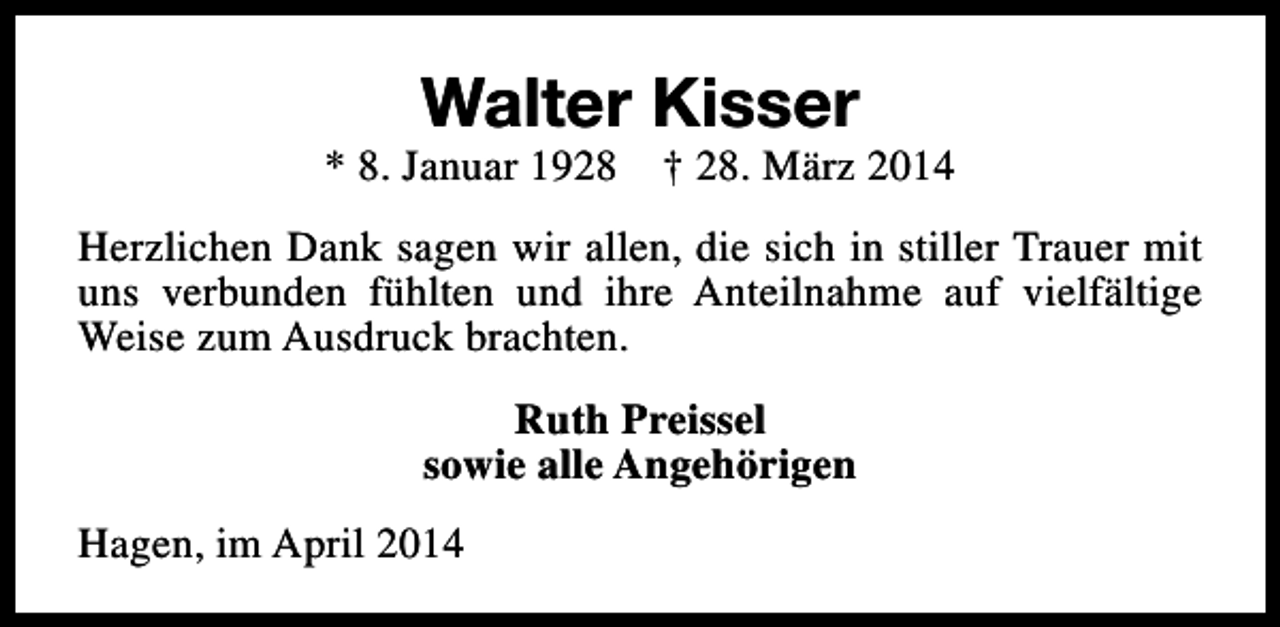 <p>Walter Kisser</p><p>* 8. Januar 1928</p><p>† 28. März 2014</p><p>Herzlichen Dank sagen wir allen, die sich in stiller Trauer mit<br />uns verbunden fühlten und ihre Anteilnahme auf vielfältige<br />Weise zum Ausdruck brachten.<br />Ruth Preissel<br />sowie alle Angehörigen<br />Hagen, im April 2014</p>