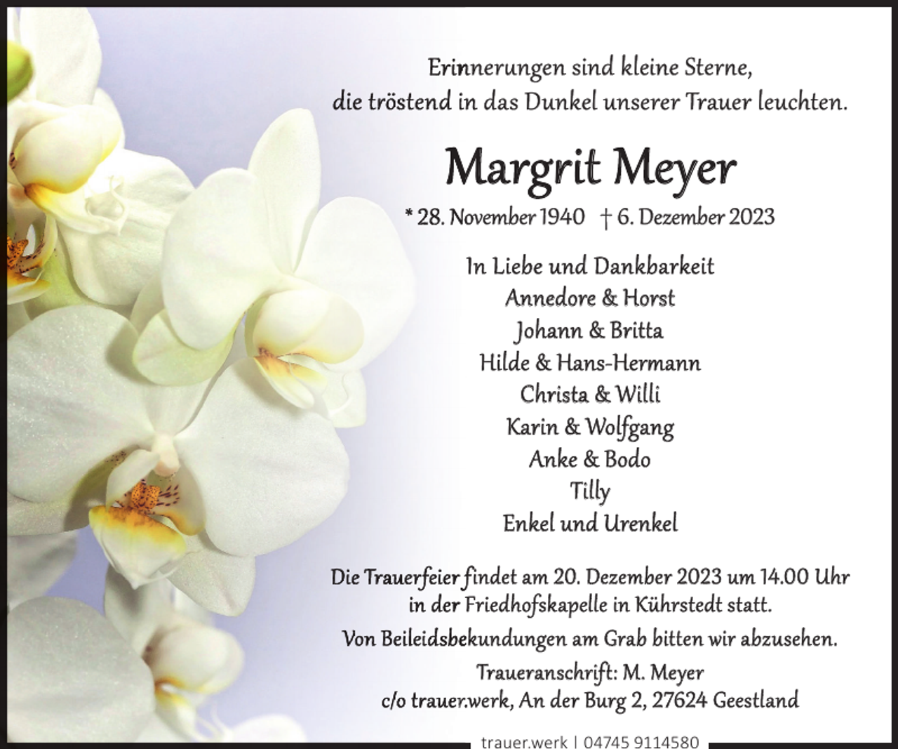 <p>nner§ngen sind kleine Stere,<br />n das Dunkel unserer Trauer leuchten.</p><p>Marg¢it Meyer</p><p>ovember 1940 † 6. Dezember 2023</p><p>In Liebe und Dankbarkeit<br />Annedore &amp; Horst<br />Johann &amp; Brit¥a<br />Hilde &amp; Hans-Herrrann<br />Christa &amp; Willi<br />Karin &amp; Wolfgang<br />Anke &amp; Bodo<br />Tilly<br />Enkel und Urenkel<br />findet am 20. Dezember 2023 um 14.00 Uhr<br />Friedhofskapelle in Kührstedt stat¥.<br />ekundungen am Grab bit¥en wir abzusehen.<br />Traueranschrif¥: M. Meyer<br />r.werk, An der Burg 2, 27624 Geestland<br />trauer.werk | 04745 9114580</p>