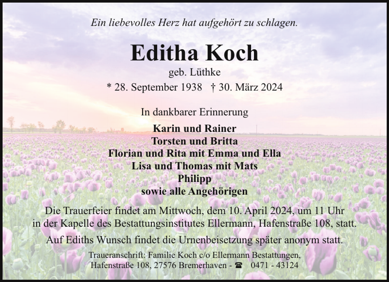 <p>Ein liebevolles Herz hat aufgehört zu schlagen.</p><p>Editha Koch</p><p>geb. Lüthke<br />* 28. September 1938 † 30. März 2024<br />In dankbarer Erinnerung<br />Karin und Rainer<br />Torsten und Britta<br />Florian und Rita mit Emma und Ella<br />Lisa und Thomas mit Mats<br />Philipp<br />sowie alle Angehörigen<br />Die Trauerfeier findet am Mittwoch, dem 10. April 2024, um 11 Uhr<br />in der Kapelle des Bestattungsinstitutes Ellermann, Hafenstraße 108, statt.<br />Auf Ediths Wunsch findet die Urnenbeisetzung später anonym statt.<br />Traueranschrift: Familie Koch c/o Ellermann Bestattungen,<br />Hafenstraße 108, 27576 Bremerhaven - ( 0471 - 43124</p>