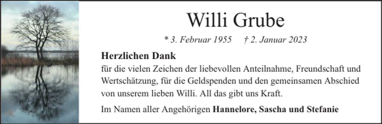 <p>Willi Grube</p><p>* 3. Februar 1955</p><p>† 2. Januar 2023</p><p>Herzlichen Dank<br />für die vielen Zeichen der liebevollen Anteilnahme, Freundschaft und<br />Wertschätzung, für die Geldspenden und den gemeinsamen Abschied<br />von unserem lieben Willi. All das gibt uns Kraft.<br />Im Namen aller Angehörigen Hannelore, Sascha und Stefanie</p>