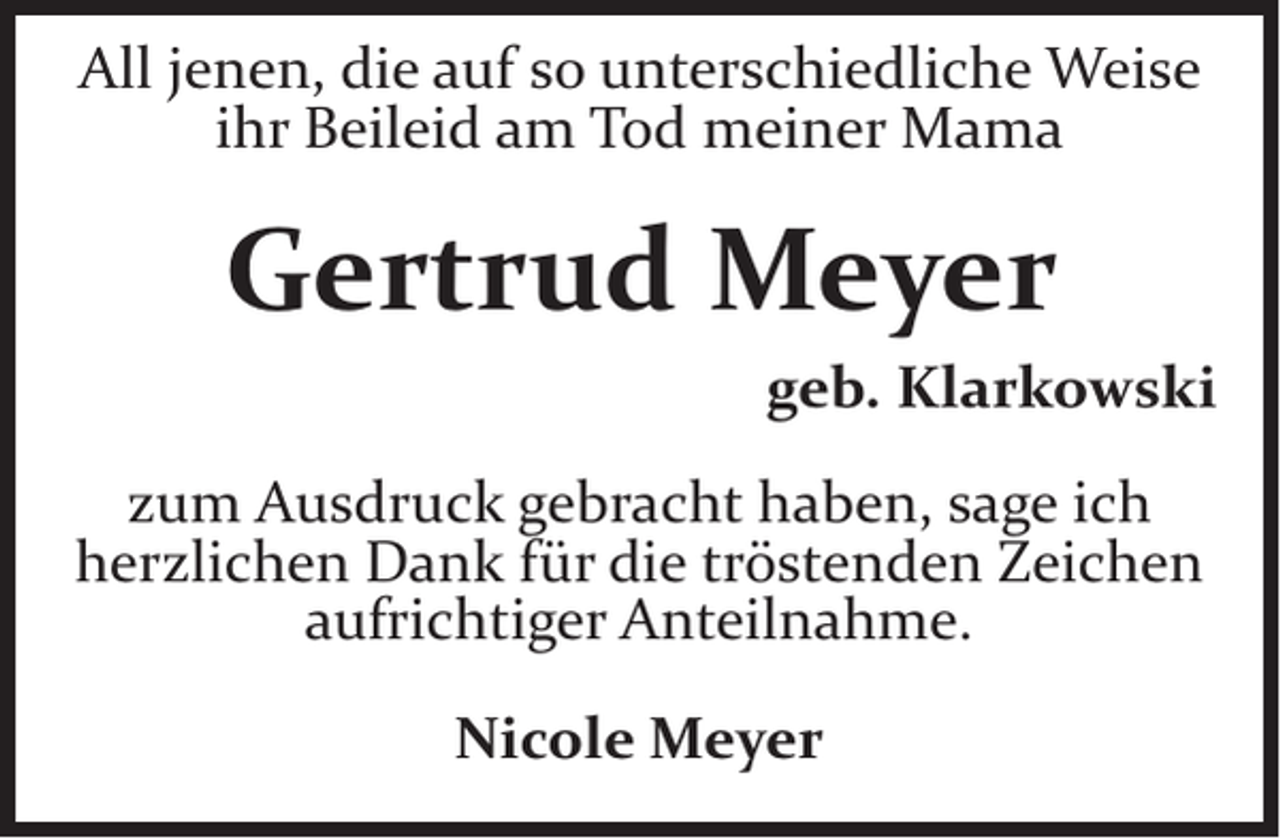 <p>All jenen, die auf so unterschiedliche Weise<br />ihr Beileid am Tod meiner Mama</p><p>Gertrud Meyer<br />geb. Klarkowski<br />zum Ausdruck gebracht haben, sage ich<br />herzlichen Dank für die tröstenden Zeichen<br />aufrichtiger Anteilnahme.<br />Nicole Meyer</p>