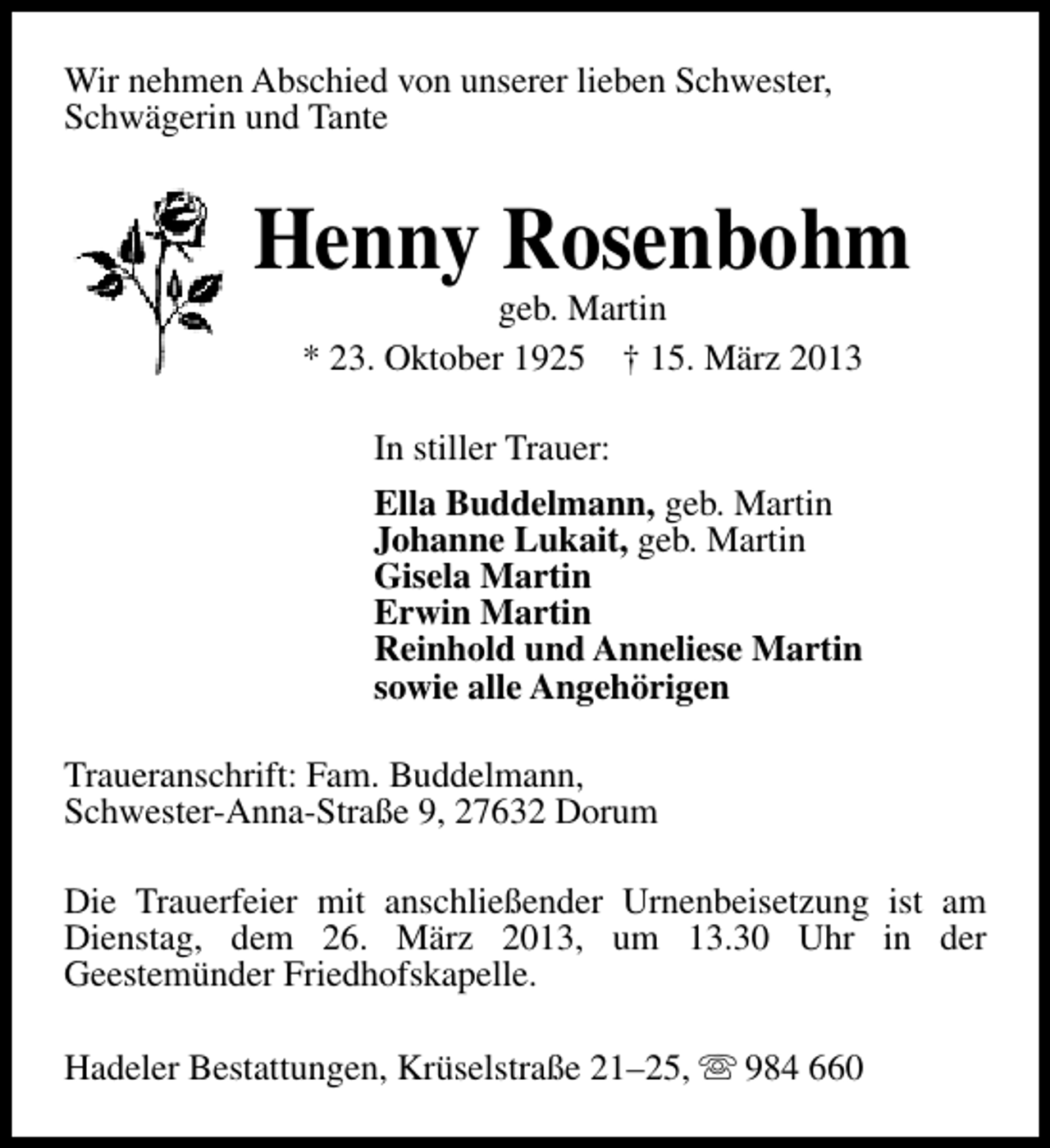 <p>Wir nehmen Abschied von unserer lieben Schwester,<br />Schwägerin und Tante</p><p>Henny Rosenbohm<br />geb. Martin<br />* 23. Oktober 1925 † 15. März 2013<br />In stiller Trauer:<br />Ella Buddelmann, geb. Martin<br />Johanne Lukait, geb. Martin<br />Gisela Martin<br />Erwin Martin<br />Reinhold und Anneliese Martin<br />sowie alle Angehörigen<br />Traueranschrift: Fam. Buddelmann,<br />Schwester-Anna-Straße 9, 27632 Dorum<br />Die Trauerfeier mit anschließender Urnenbeisetzung ist am<br />Dienstag, dem 26. März 2013, um 13.30 Uhr in der<br />Geestemünder Friedhofskapelle.<br />Hadeler Bestattungen, Krüselstraße 21–25, s 984 660</p>