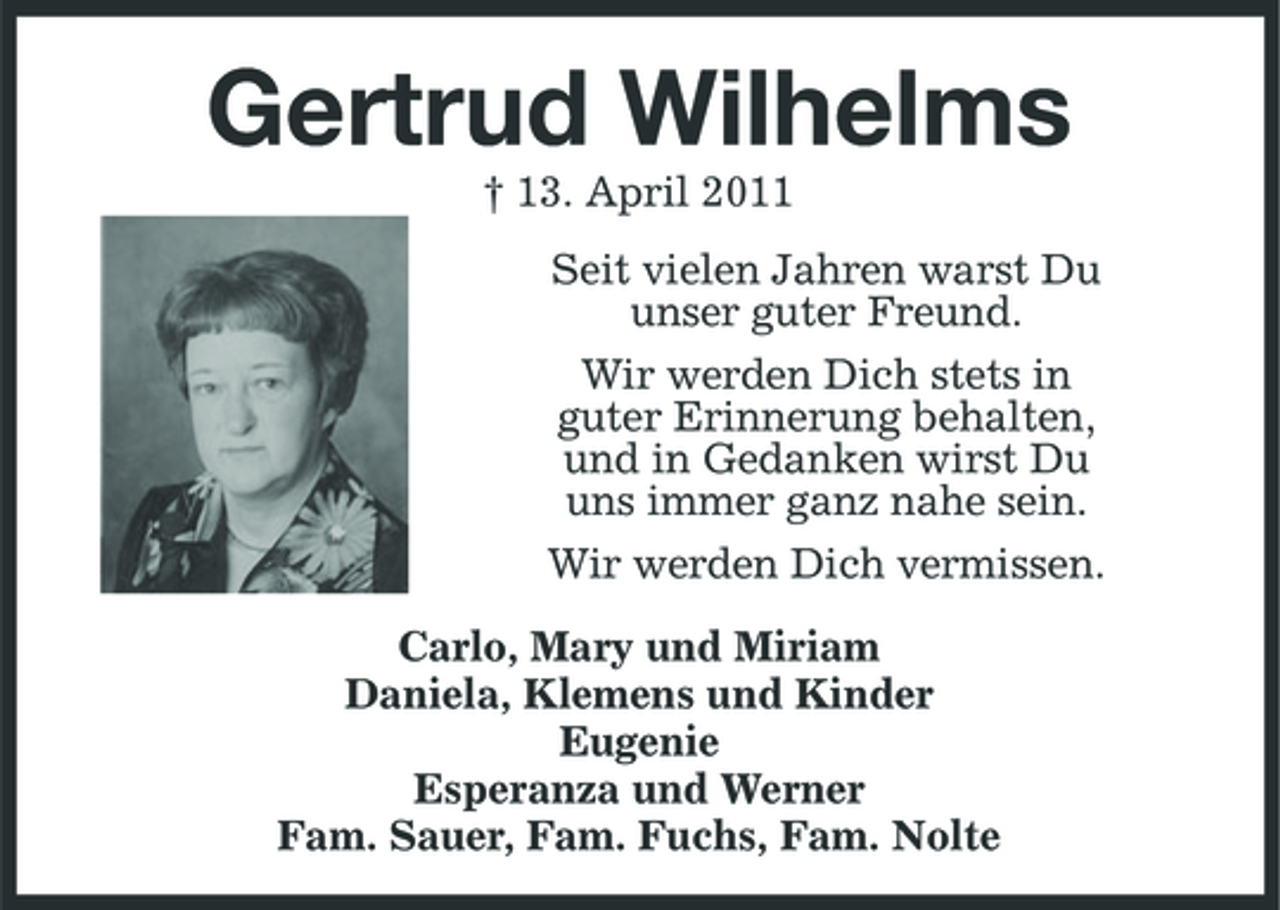 <p>Gertrud Wilhelms<br />† 13. April 2011 Seit vielen Jahren warst Du unser guter Freund. Wir werden Dich stets in guter Erinnerung behalten, und in Gedanken wirst Du uns immer ganz nahe sein. Wir werden Dich vermissen. Carlo, Mary und Miriam Daniela, Klemens und Kinder Eugenie Esperanza und Werner Fam. Sauer, Fam. Fuchs, Fam. Nolte</p>
