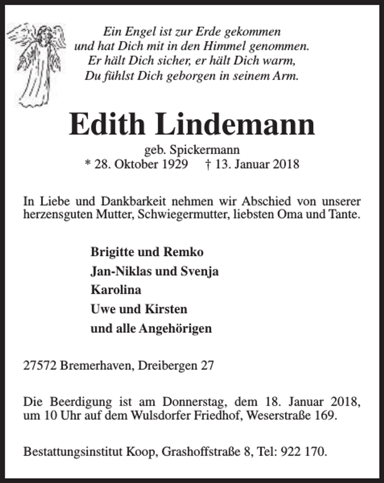 <p>Ein Engel ist zur Erde gekommen<br />und hat Dich mit in den Himmel genommen.<br />Er hält Dich sicher, er hält Dich warm,<br />Du fühlst Dich geborgen in seinem Arm.</p><p>Edith Lindemann<br />geb. Spickermann<br />* 28. Oktober 1929 † 13. Januar 2018</p><p>In Liebe und Dankbarkeit nehmen wir Abschied von unserer<br />herzensguten Mutter, Schwiegermutter, liebsten Oma und Tante.<br />Brigitte und Remko<br />Jan-Niklas und Svenja<br />Karolina<br />Uwe und Kirsten<br />und alle Angehörigen<br />27572 Bremerhaven, Dreibergen 27<br />Die Beerdigung ist am Donnerstag, dem 18. Januar 2018,<br />um 10 Uhr auf dem Wulsdorfer Friedhof, Weserstraße 169.<br />Bestattungsinstitut Koop, Grashoffstraße 8, Tel: 922 170.</p>
