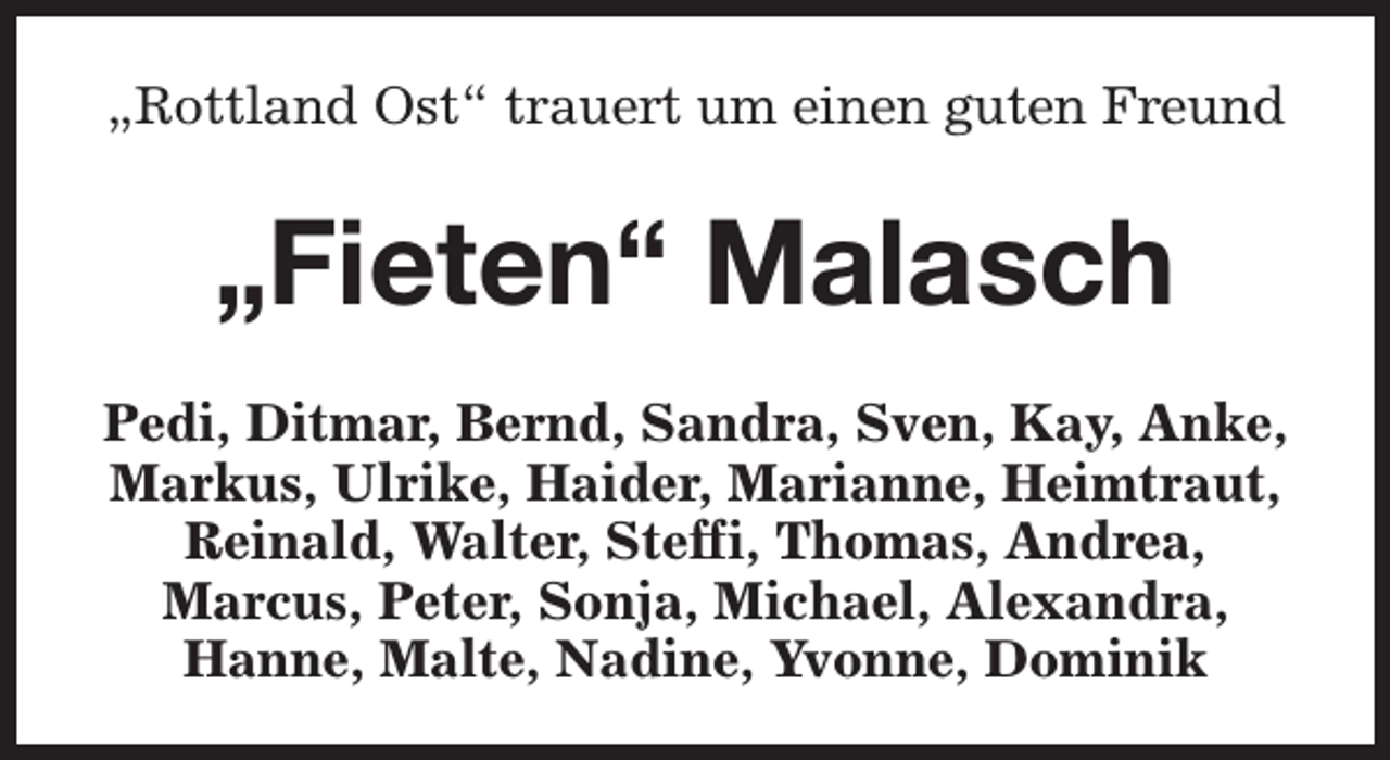 <p>„Rottland Ost“ trauert um einen guten Freund</p><p>„Fieten“ Malasch<br />Pedi, Ditmar, Bernd, Sandra, Sven, Kay, Anke,<br />Markus, Ulrike, Haider, Marianne, Heimtraut,<br />Reinald, Walter, Steffi, Thomas, Andrea,<br />Marcus, Peter, Sonja, Michael, Alexandra,<br />Hanne, Malte, Nadine, Yvonne, Dominik</p>