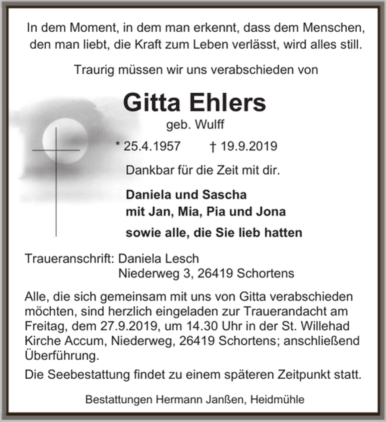 <p>In dem Moment, in dem man erkennt, dass dem Menschen,<br />den man liebt, die Kraft zum Leben verlässt, wird alles still.<br />Traurig müssen wir uns verabschieden von</p><p>Gitta Ehlers<br />geb. Wulff</p><p>* 25.4.1957</p><p>† 19.9.2019</p><p>Dankbar für die Zeit mit dir.<br />Daniela und Sascha<br />mit Jan, Mia, Pia und Jona<br />sowie alle, die Sie lieb hatten<br />Traueranschrift: Daniela Lesch<br />Niederweg 3, 26419 Schortens<br />Alle, die sich gemeinsam mit uns von Gitta verabschieden<br />möchten, sind herzlich eingeladen zur Trauerandacht am<br />Freitag, dem 27.9.2019, um 14.30 Uhr in der St. Willehad<br />Kirche Accum, Niederweg, 26419 Schortens; anschließend<br />Überführung.<br />Die Seebestattung findet zu einem späteren Zeitpunkt statt.<br />Bestattungen Hermann Janßen, Heidmühle</p>