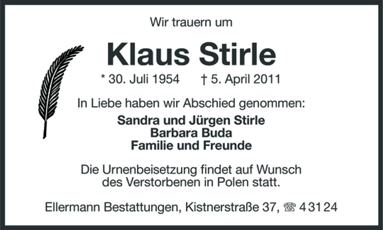 <p>Wir trauern um</p><p>Klaus Stirle<br />* 30. Juli 1954 † 5. April 2011 In Liebe haben wir Abschied genommen: Sandra und Jürgen Stirle Barbara Buda Familie und Freunde Die Urnenbeisetzung findet auf Wunsch des Verstorbenen in Polen statt. Ellermann Bestattungen, Kistnerstraße 37, 4 31 24</p>