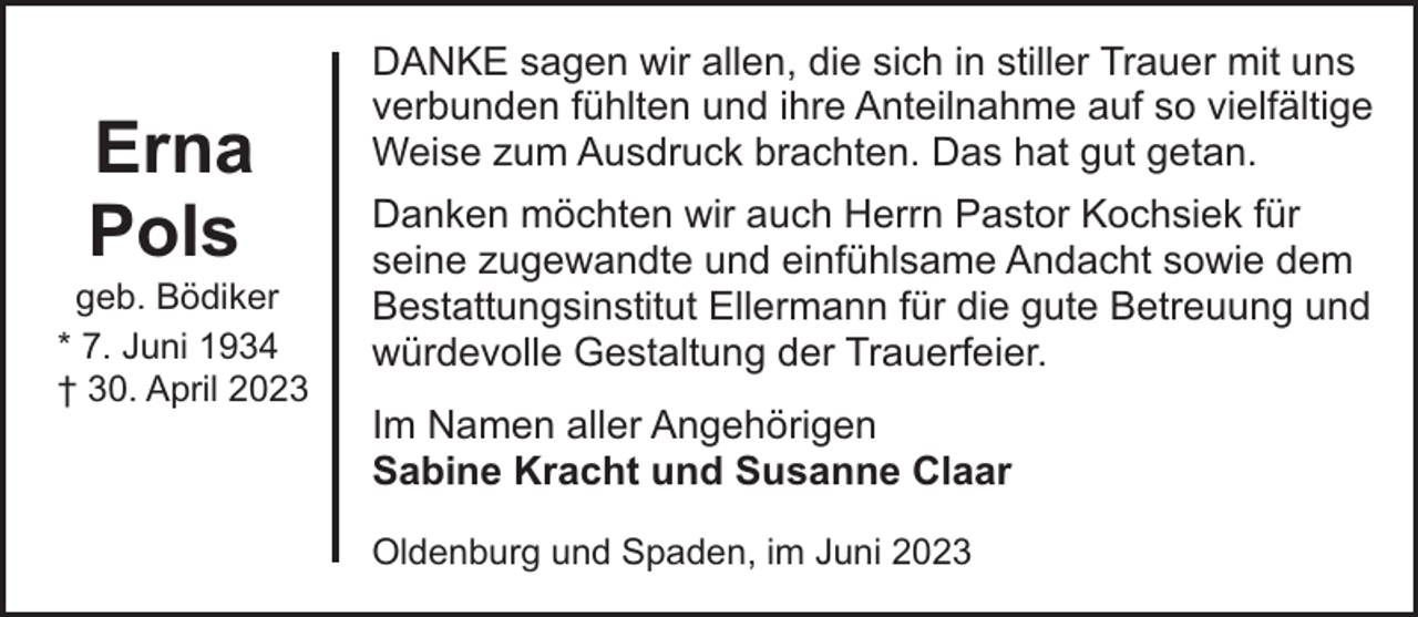 <p>Erna<br />Pols</p><p>geb. Bödiker<br />* 7. Juni 1934<br />† 30. April 2023</p><p>DANKE sagen wir allen, die sich in stiller Trauer mit uns<br />verbunden fühlten und ihre Anteilnahme auf so vielfältige<br />Weise zum Ausdruck brachten. Das hat gut getan.<br />Danken möchten wir auch Herrn Pastor Kochsiek für<br />seine zugewandte und einfühlsame Andacht sowie dem<br />Bestattungsinstitut Ellermann für die gute Betreuung und<br />würdevolle Gestaltung der Trauerfeier.<br />Im Namen aller Angehörigen<br />Sabine Kracht und Susanne Claar<br />Oldenburg und Spaden, im Juni 2023</p>