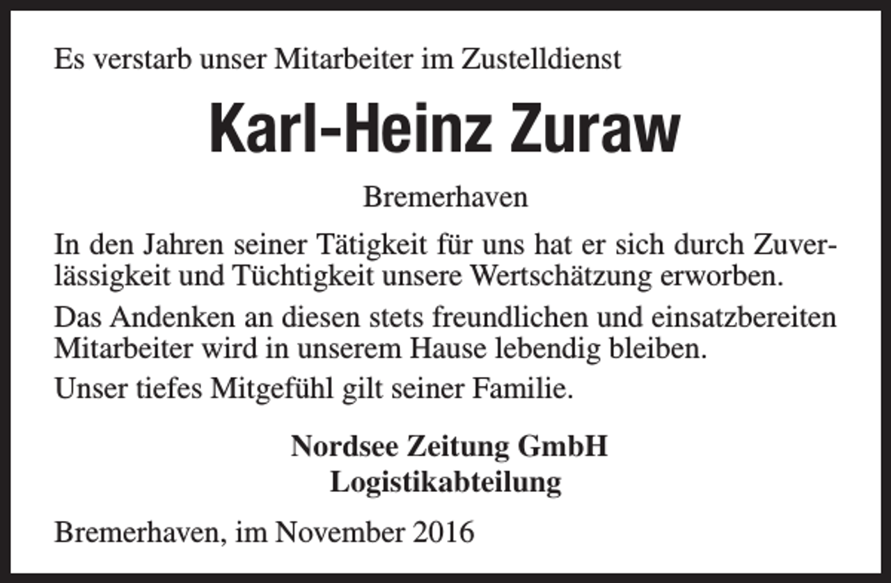 <p>Es verstarb unser Mitarbeiter im Zustelldienst</p><p>Karl-Heinz Zuraw<br />Bremerhaven<br />In den Jahren seiner Tätigkeit für uns hat er sich durch Zuverlässigkeit und Tüchtigkeit unsere Wertschätzung erworben.<br />Das Andenken an diesen stets freundlichen und einsatzbereiten<br />Mitarbeiter wird in unserem Hause lebendig bleiben.<br />Unser tiefes Mitgefühl gilt seiner Familie.<br />Nordsee Zeitung GmbH<br />Logistikabteilung<br />Bremerhaven, im November 2016</p>