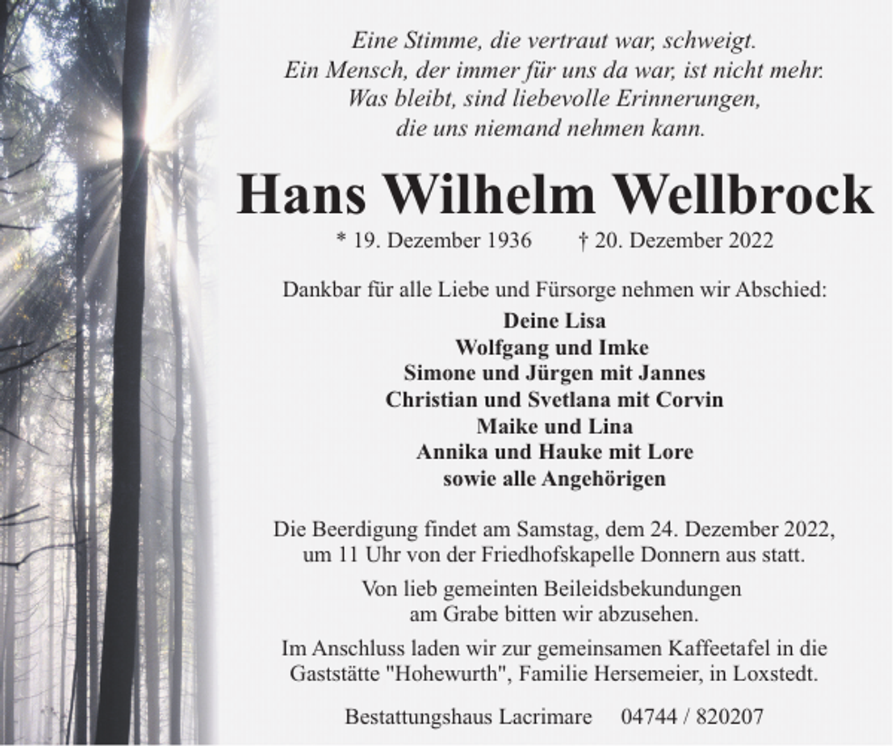 <p>Eine Stimme, die vertraut war, schweigt.<br />Ein Mensch, der immer für uns da war, ist nicht mehr.<br />Was bleibt, sind liebevolle Erinnerungen,<br />die uns niemand nehmen kann.</p><p>Hans Wilhelm Wellbrock<br />* 19. Dezember 1936</p><p>† 20. Dezember 2022</p><p>Dankbar für alle Liebe und Fürsorge nehmen wir Abschied:<br />Deine Lisa<br />Wolfgang und Imke<br />Simone und Jürgen mit Jannes<br />Christian und Svetlana mit Corvin<br />Maike und Lina<br />Annika und Hauke mit Lore<br />sowie alle Angehörigen<br />Die Beerdigung findet am Samstag, dem 24. Dezember 2022,<br />um 11 Uhr von der Friedhofskapelle Donnern aus statt.<br />Von lieb gemeinten Beileidsbekundungen<br />am Grabe bitten wir abzusehen.<br />Im Anschluss laden wir zur gemeinsamen Kaffeetafel in die<br />Gaststätte "Hohewurth", Familie Hersemeier, in Loxstedt.<br />Bestattungshaus Lacrimare</p><p>04744 / 820207</p>