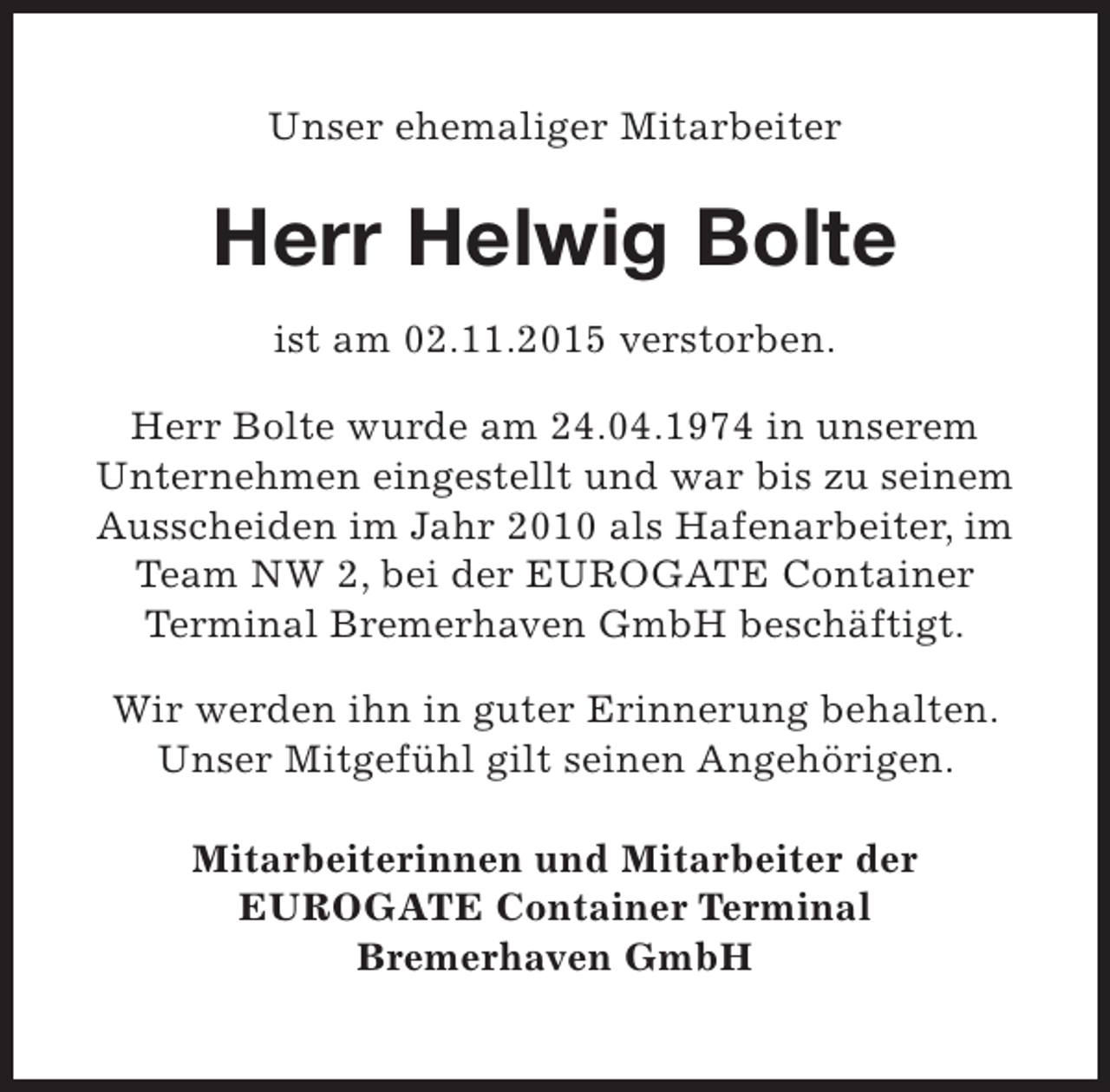 <p>Unser ehemaliger Mitarbeiter</p><p>Herr Helwig Bolte<br />ist am 02.11.2015 verstorben.<br />Herr Bolte wurde am 24.04.1974 in unserem<br />Unternehmen eingestellt und war bis zu seinem<br />Ausscheiden im Jahr 2010 als Hafenarbeiter, im<br />Team NW 2, bei der EUROGATE Container<br />Terminal Bremerhaven GmbH beschäftigt.<br />Wir werden ihn in guter Erinnerung behalten.<br />Unser Mitgefühl gilt seinen Angehörigen.<br />Mitarbeiterinnen und Mitarbeiter der<br />EUROGATE Container Terminal<br />Bremerhaven GmbH</p>