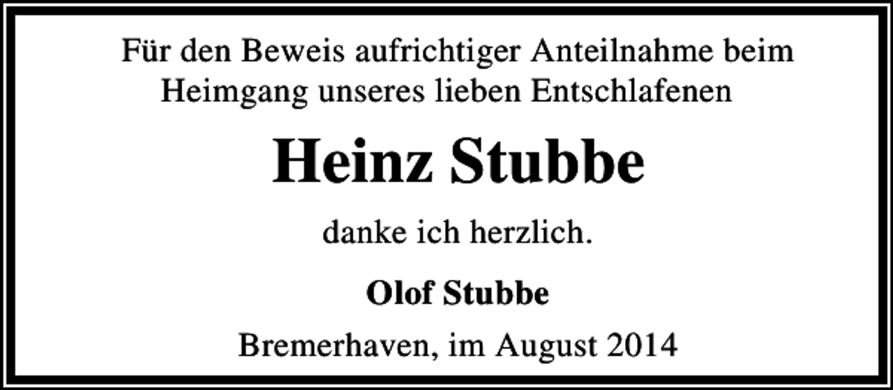 <p>Für den Beweis aufrichtiger Anteilnahme beim<br />Heimgang unseres lieben Entschlafenen</p><p>Heinz Stubbe<br />danke ich herzlich.<br />Olof Stubbe<br />Bremerhaven, im August 2014</p>