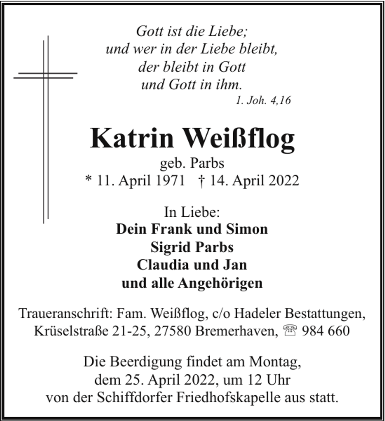 <p>Gott ist die Liebe;<br />und wer in der Liebe bleibt,<br />der bleibt in Gott<br />und Gott in ihm.</p><p>1. Joh. 4,16</p><p>Katrin Weißflog</p><p>geb. Parbs<br />* 11. April 1971 † 14. April 2022<br />In Liebe:<br />Dein Frank und Simon<br />Sigrid Parbs<br />Claudia und Jan<br />und alle Angehörigen<br />Traueranschrift: Fam. Weißflog, c/o Hadeler Bestattungen,<br />Krüselstraße 21-25, 27580 Bremerhaven, ' 984 660</p><p>Die Beerdigung findet am Montag,<br />dem 25. April 2022, um 12 Uhr<br />von der Schiffdorfer Friedhofskapelle aus statt.</p>