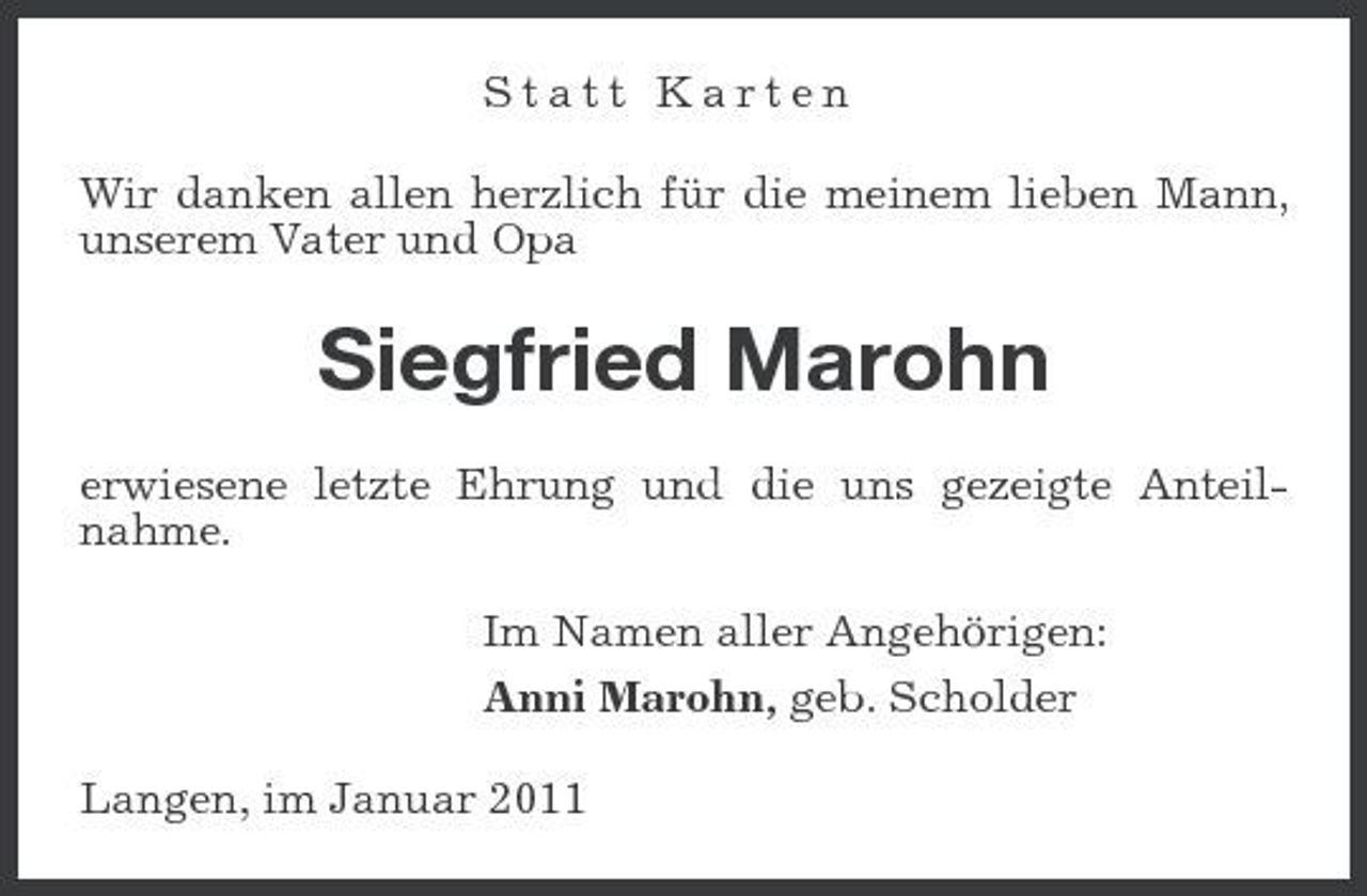 <p>Statt Karten Wir danken allen herzlich für die meinem lieben Mann, unserem Vater und Opa</p><p>Siegfried Marohn<br />erwiesene letzte Ehrung und die uns gezeigte Anteilnahme. Im Namen aller Angehörigen: Anni Marohn, geb. Scholder Langen, im Januar 2011</p>
