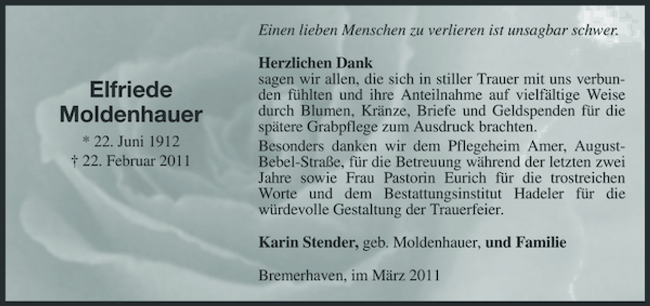 <p>Einen lieben Menschen zu verlieren ist unsagbar schwer. Herzlichen Dank sagen wir allen, die sich in stiller Trauer mit uns verbunden fühlten und ihre Anteilnahme auf vielfältige Weise durch Blumen, Kränze, Briefe und Geldspenden für die spätere Grabpflege zum Ausdruck brachten. Besonders danken wir dem Pflegeheim Amer, AugustBebel-Straße, für die Betreuung während der letzten zwei Jahre sowie Frau Pastorin Eurich für die trostreichen Worte und dem Bestattungsinstitut Hadeler für die würdevolle Gestaltung der Trauerfeier. Karin Stender, geb. Moldenhauer, und Familie Bremerhaven, im März 2011</p><p>Elfriede Moldenhauer<br />* 22. Juni 1912 † 22. Februar 2011</p>