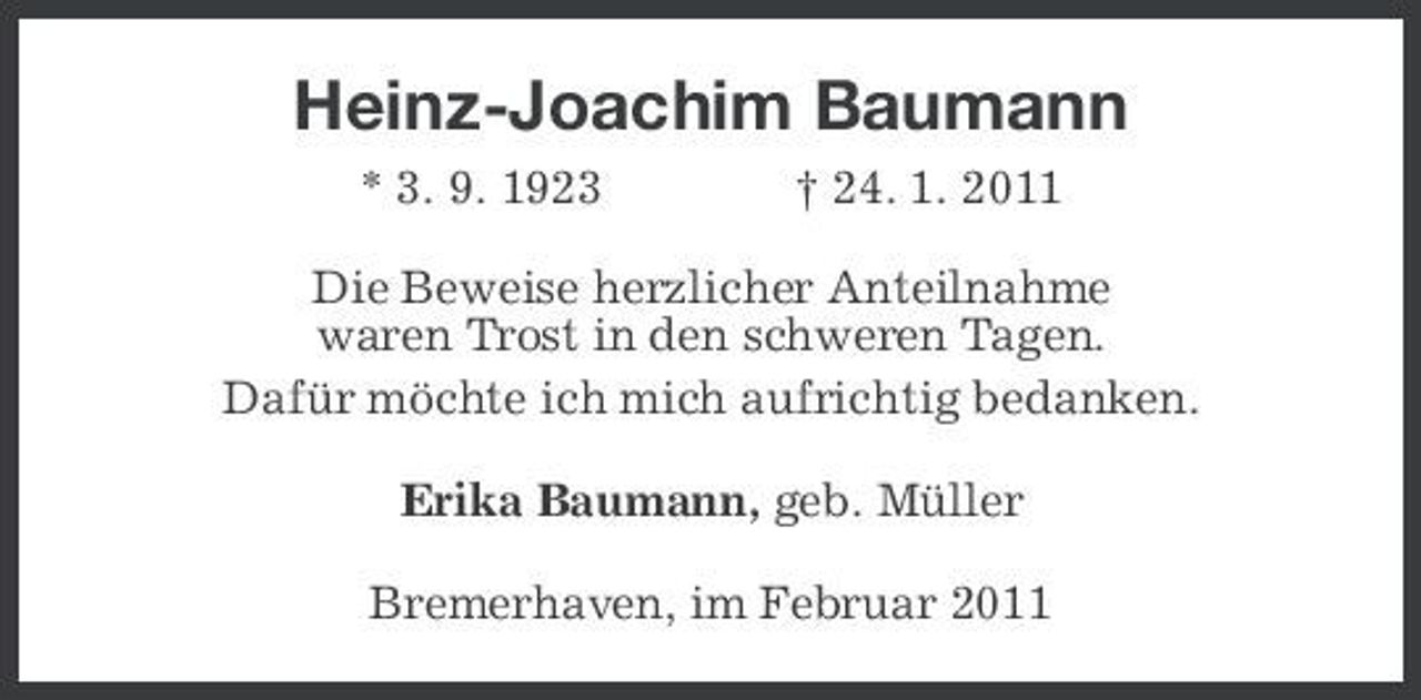 <p>Heinz-Joachim Baumann<br />* 3. 9. 1923 † 24. 1. 2011<br />Die Beweise herzlicher Anteilnahme<br />waren Trost in den schweren Tagen.<br />Dafür möchte ich mich aufrichtig bedanken.<br />Erika Baumann, geb. Müller<br />Bremerhaven, im Februar 2011</p>