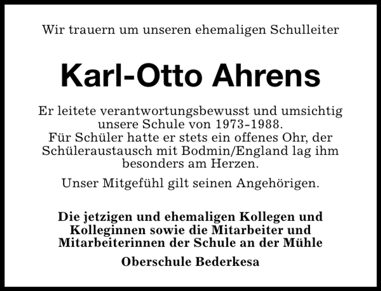 <p>Wir trauern um unseren ehemaligen Schulleiter</p><p>Karl-Otto Ahrens<br />Er leitete verantwortungsbewusst und umsichtig<br />unsere Schule von 1973-1988.<br />Für Schüler hatte er stets ein offenes Ohr, der<br />Schüleraustausch mit Bodmin/England lag ihm<br />besonders am Herzen.<br />Unser Mitgefühl gilt seinen Angehörigen.<br />Die jetzigen und ehemaligen Kollegen und<br />Kolleginnen sowie die Mitarbeiter und<br />Mitarbeiterinnen der Schule an der Mühle<br />Oberschule Bederkesa</p>