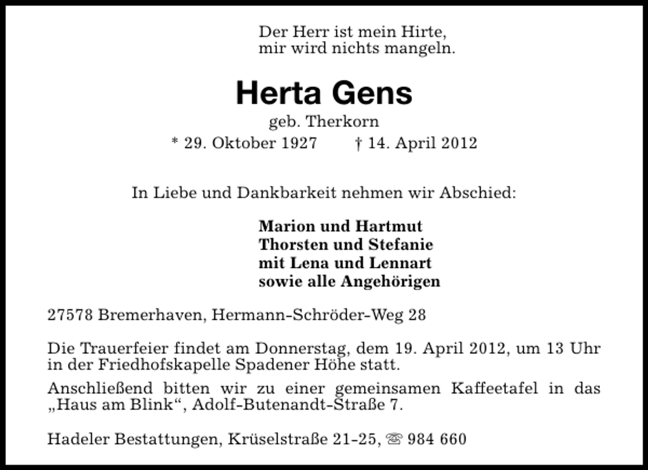 <p>Der Herr ist mein Hirte,<br />mir wird nichts mangeln.</p><p>Herta Gens</p><p>geb. Therkorn<br />* 29. Oktober 1927<br />† 14. April 2012<br />In Liebe und Dankbarkeit nehmen wir Abschied:<br />Marion und Hartmut<br />Thorsten und Stefanie<br />mit Lena und Lennart<br />sowie alle Angehörigen<br />27578 Bremerhaven, Hermann-Schröder-Weg 28<br />Die Trauerfeier findet am Donnerstag, dem 19. April 2012, um 13 Uhr<br />in der Friedhofskapelle Spadener Höhe statt.<br />Anschließend bitten wir zu einer gemeinsamen Kaffeetafel in das<br />„Haus am Blink“, Adolf-Butenandt-Straße 7.<br />Hadeler Bestattungen, Krüselstraße 21-25, s 984 660</p>