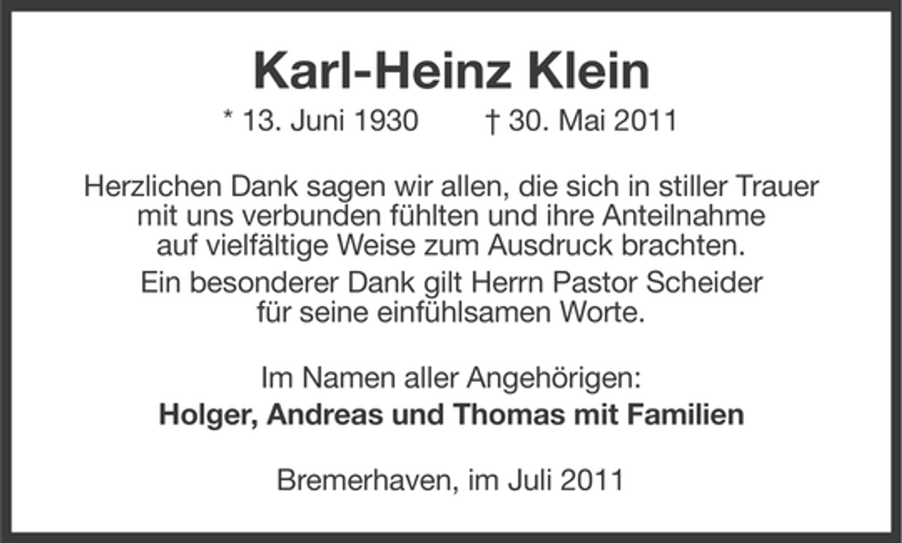 <p>Karl-Heinz Klein<br />* 13. Juni 1930</p><p>† 30. Mai 2011</p><p>Herzlichen Dank sagen wir allen, die sich in stiller Trauer<br />mit uns verbunden fühlten und ihre Anteilnahme<br />auf vielfältige Weise zum Ausdruck brachten.<br />Ein besonderer Dank gilt Herrn Pastor Scheider<br />für seine einfühlsamen Worte.<br />Im Namen aller Angehörigen:<br />Holger, Andreas und Thomas mit Familien<br />Bremerhaven, im Juli 2011</p>
