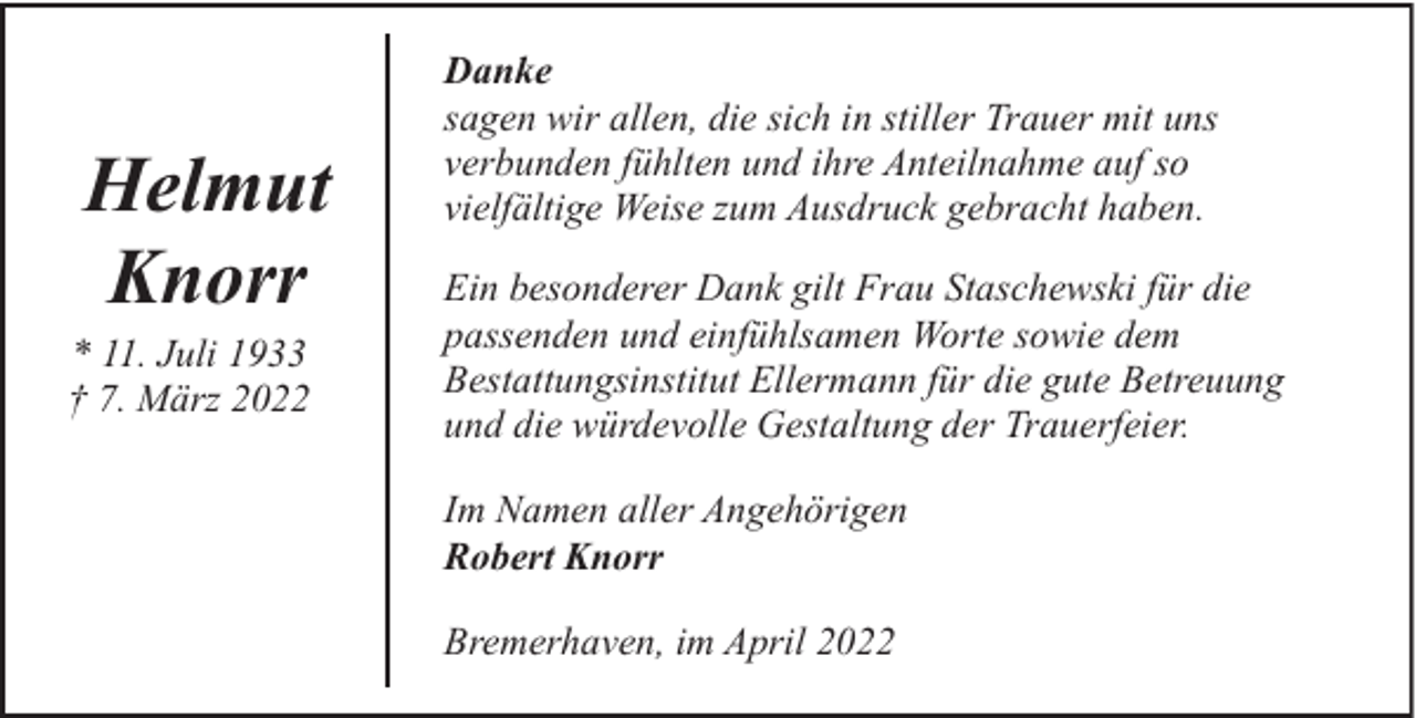 <p>Helmut<br />Knorr</p><p>* 11. Juli 1933<br />† 7. März 2022</p><p>Danke<br />sagen wir allen, die sich in stiller Trauer mit uns<br />verbunden fühlten und ihre Anteilnahme auf so<br />vielfältige Weise zum Ausdruck gebracht haben.<br />Ein besonderer Dank gilt Frau Staschewski für die<br />passenden und einfühlsamen Worte sowie dem<br />Bestattungsinstitut Ellermann für die gute Betreuung<br />und die würdevolle Gestaltung der Trauerfeier.<br />Im Namen aller Angehörigen<br />Robert Knorr<br />Bremerhaven, im April 2022</p>