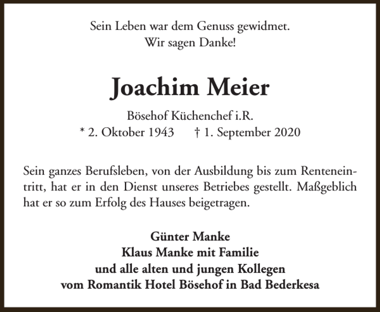 <p>Sein Leben war dem Genuss gewidmet.<br />Wir sagen Danke!</p><p>Joachim Meier<br />Bösehof Küchenchef i.R.<br />* 2. Oktober 1943<br />† 1. September 2020<br />Sein ganzes Berufsleben, von der Ausbildung bis zum Renteneintritt, hat er in den Dienst unseres Betriebes gestellt. Maßgeblich<br />hat er so zum Erfolg des Hauses beigetragen.<br />Günter Manke<br />Klaus Manke mit Familie<br />und alle alten und jungen Kollegen<br />vom Romantik Hotel Bösehof in Bad Bederkesa</p>
