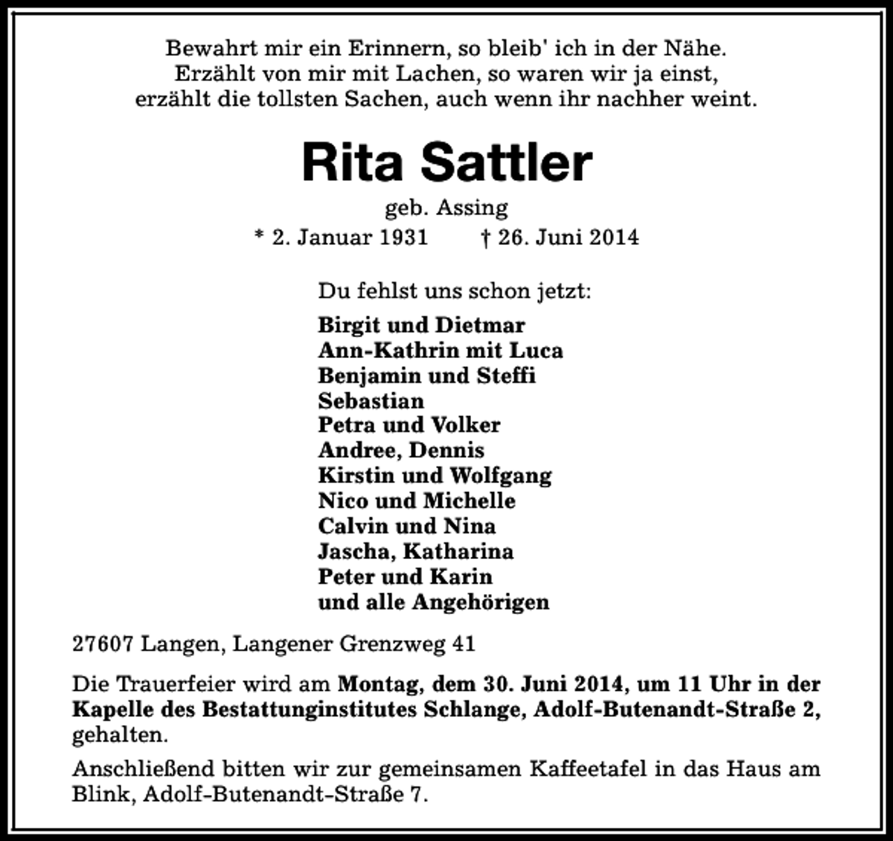 <p>Bewahrt mir ein Erinnern, so bleib' ich in der Nähe.<br />Erzählt von mir mit Lachen, so waren wir ja einst,<br />erzählt die tollsten Sachen, auch wenn ihr nachher weint.</p>
<p>Rita Sattler</p>
<p>geb. Assing<br />* 2. Januar 1931<br />† 26. Juni 2014<br />Du fehlst uns schon jetzt:<br />Birgit und Dietmar<br />Ann-Kathrin mit Luca<br />Benjamin und Steffi<br />Sebastian<br />Petra und Volker<br />Andree, Dennis<br />Kirstin und Wolfgang<br />Nico und Michelle<br />Calvin und Nina<br />Jascha, Katharina<br />Peter und Karin<br />und alle Angehörigen<br />27607 Langen, Langener Grenzweg 41<br />Die Trauerfeier wird am Montag, dem 30. Juni 2014, um 11 Uhr in der<br />Kapelle des Bestattunginstitutes Schlange, Adolf-Butenandt-Straße 2,<br />gehalten.<br />Anschließend bitten wir zur gemeinsamen Kaffeetafel in das Haus am<br />Blink, Adolf-Butenandt-Straße 7.</p>