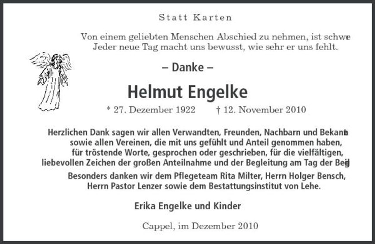 <p>Statt Karten Von einem geliebten Menschen Abschied zu nehmen, ist schwe . r Jeder neue Tag macht uns bewusst, wie sehr er uns fehlt.</p><p>– Danke –</p><p>Helmut Engelke<br />* 27. Dezember 1922 † 12. November 2010 Herzlichen Dank sagen wir allen Verwandten, Freunden, Nachbarn und Bekann n e t sowie allen Vereinen, die mit uns gefühlt und Anteil genommen haben, für tröstende Worte, gesprochen oder geschrieben, für die vielfältigen, liebevollen Zeichen der großen Anteilnahme und der Begleitung am Tag der Bee . n u g i d r Besonders danken wir dem Pflegeteam Rita Milter, Herrn Holger Bensch, Herrn Pastor Lenzer sowie dem Bestattungsinstitut von Lehe.</p><p>Erika Engelke und Kinder<br />Cappel, im Dezember 2010</p>
