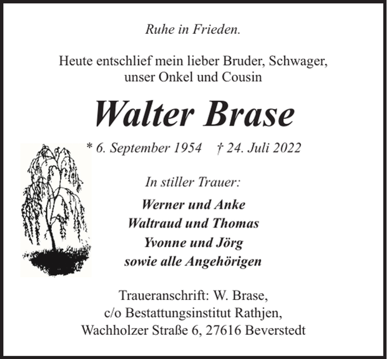 <p>Ruhe in Frieden.<br />Heute entschlief mein lieber Bruder, Schwager,<br />unser Onkel und Cousin</p><p>Walter Brase</p><p>* 6. September 1954 † 24. Juli 2022<br />In stiller Trauer:<br />Werner und Anke<br />Waltraud und Thomas<br />Yvonne und Jörg<br />sowie alle Angehörigen<br />Traueranschrift: W. Brase,<br />c/o Bestattungsinstitut Rathjen,<br />Wachholzer Straße 6, 27616 Beverstedt</p>
