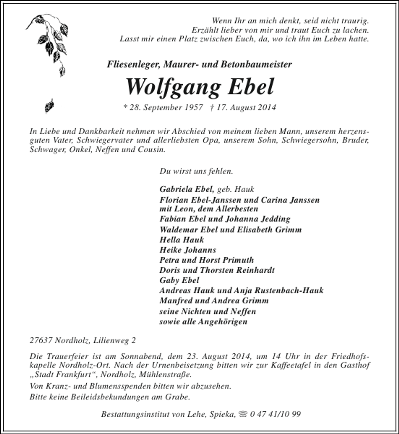<p>Wenn Ihr an mich denkt, seid nicht traurig.<br />Erzählt lieber von mir und traut Euch zu lachen.<br />Lasst mir einen Platz zwischen Euch, da, wo ich ihn im Leben hatte.</p><p>Fliesenleger, Maurer- und Betonbaumeister</p><p>Wolfgang Ebel</p><p>* 28. September 1957 † 17. August 2014<br />In Liebe und Dankbarkeit nehmen wir Abschied von meinem lieben Mann, unserem herzensguten Vater, Schwiegervater und allerliebsten Opa, unserem Sohn, Schwiegersohn, Bruder,<br />Schwager, Onkel, Neffen und Cousin.<br />Du wirst uns fehlen.<br />Gabriela Ebel, geb. Hauk<br />Florian Ebel-Janssen und Carina Janssen<br />mit Leon, dem Allerbesten<br />Fabian Ebel und Johanna Jedding<br />Waldemar Ebel und Elisabeth Grimm<br />Hella Hauk<br />Heike Johanns<br />Petra und Horst Primuth<br />Doris und Thorsten Reinhardt<br />Gaby Ebel<br />Andreas Hauk und Anja Rustenbach-Hauk<br />Manfred und Andrea Grimm<br />seine Nichten und Neffen<br />sowie alle Angehörigen<br />27637 Nordholz, Lilienweg 2<br />Die Trauerfeier ist am Sonnabend, dem 23. August 2014, um 14 Uhr in der Friedhofskapelle Nordholz-Ort. Nach der Urnenbeisetzung bitten wir zur Kaffeetafel in den Gasthof<br />„Stadt Frankfurt“, Nordholz, Mühlenstraße.<br />Von Kranz- und Blumensspenden bitten wir abzusehen.<br />Bitte keine Beileidsbekundungen am Grabe.<br />Bestattungsinstitut von Lehe, Spieka, s 0 47 41/10 99</p>