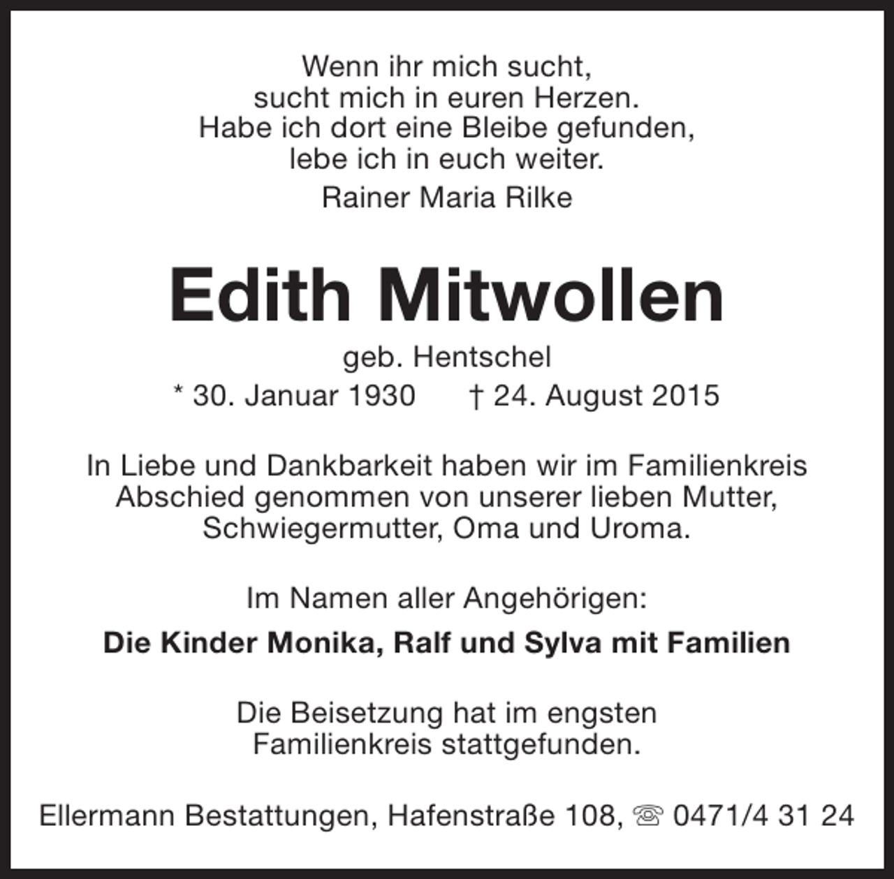 <p>Wenn ihr mich sucht,<br />sucht mich in euren Herzen.<br />Habe ich dort eine Bleibe gefunden,<br />lebe ich in euch weiter.<br />Rainer Maria Rilke</p><p>Edith Mitwollen<br />geb. Hentschel<br />* 30. Januar 1930<br />† 24. August 2015</p><p>In Liebe und Dankbarkeit haben wir im Familienkreis<br />Abschied genommen von unserer lieben Mutter,<br />Schwiegermutter, Oma und Uroma.<br />Im Namen aller Angehörigen:<br />Die Kinder Monika, Ralf und Sylva mit Familien<br />Die Beisetzung hat im engsten<br />Familienkreis stattgefunden.<br />Ellermann Bestattungen, Hafenstraße 108, s 0471/4 31 24</p>