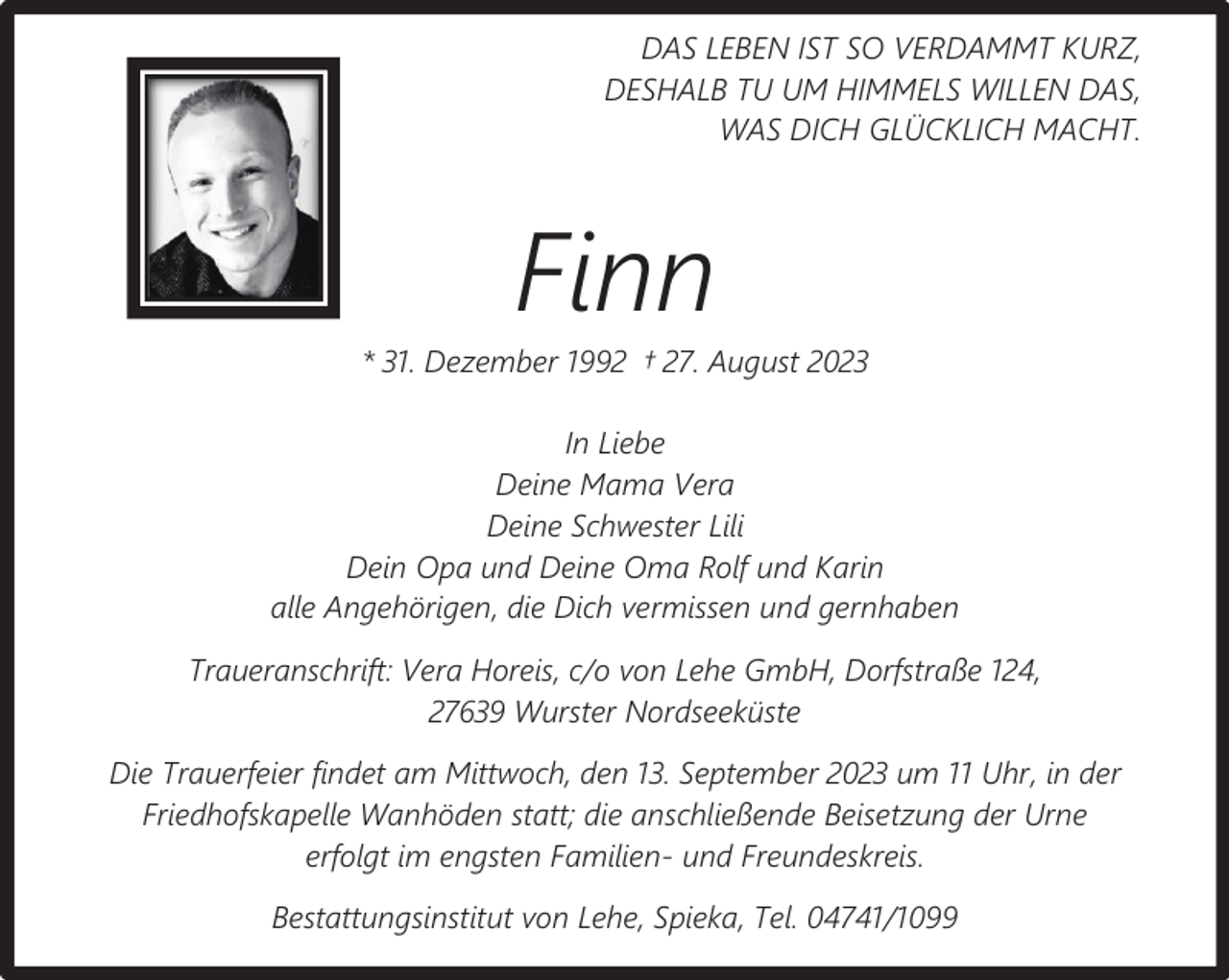 <p>DAS LEBEN IST SO VERDAMMT KURZ,<br />DESHALB TU UM HIMMELS WILLEN DAS,<br />WAS DICH GLÜCKLICH MACHT.</p><p>Finn</p><p>* 31. Dezember 1992 † 27. August 2023<br />In Liebe<br />Deine Mama Vera<br />Deine Schwester Lili<br />Dein Opa und Deine Oma Rolf und Karin<br />alle Angehörigen, die Dich vermissen und gernhaben<br />Traueranschrift: Vera Horeis, c/o von Lehe GmbH, Dorfstraße 124,<br />27639 Wurster Nordseeküste<br />Die Trauerfeier findet am Mittwoch, den 13. September 2023 um 11 Uhr, in der<br />Friedhofskapelle Wanhöden statt; die anschließende Beisetzung der Urne<br />erfolgt im engsten Familien- und Freundeskreis.<br />Bestattungsinstitut von Lehe, Spieka, Tel. 04741/1099</p>