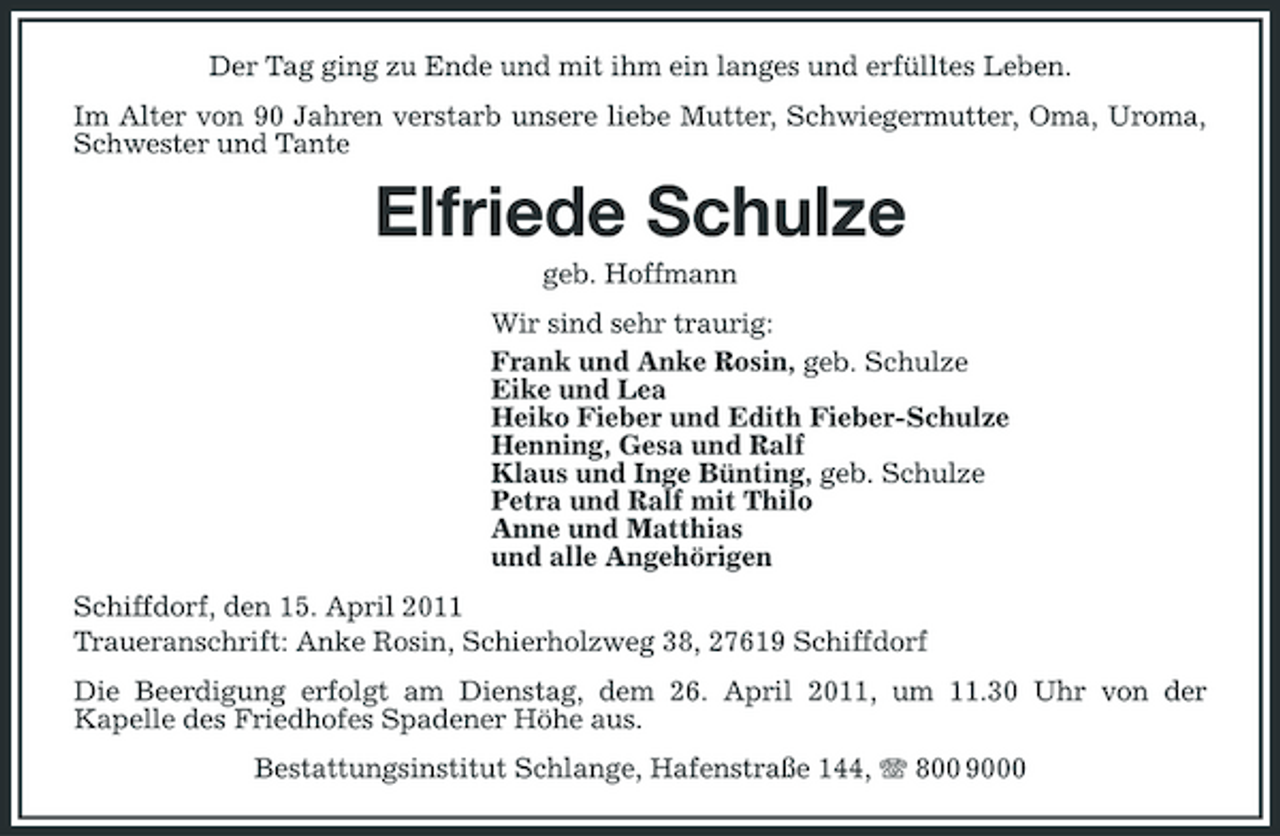 <p>Der Tag ging zu Ende und mit ihm ein langes und erfülltes Leben. Im Alter von 90 Jahren verstarb unsere liebe Mutter, Schwiegermutter, Oma, Uroma, Schwester und Tante</p><p>Elfriede Schulze<br />geb. Hoffmann Wir sind sehr traurig: Frank und Anke Rosin, geb. Schulze Eike und Lea Heiko Fieber und Edith Fieber-Schulze Henning, Gesa und Ralf Klaus und Inge Bünting, geb. Schulze Petra und Ralf mit Thilo Anne und Matthias und alle Angehörigen Schiffdorf, den 15. April 2011 Traueranschrift: Anke Rosin, Schierholzweg 38, 27619 Schiffdorf Die Beerdigung erfolgt am Dienstag, dem 26. April 2011, um 11.30 Uhr von der Kapelle des Friedhofes Spadener Höhe aus. Bestattungsinstitut Schlange, Hafenstraße 144, 800 9000</p>