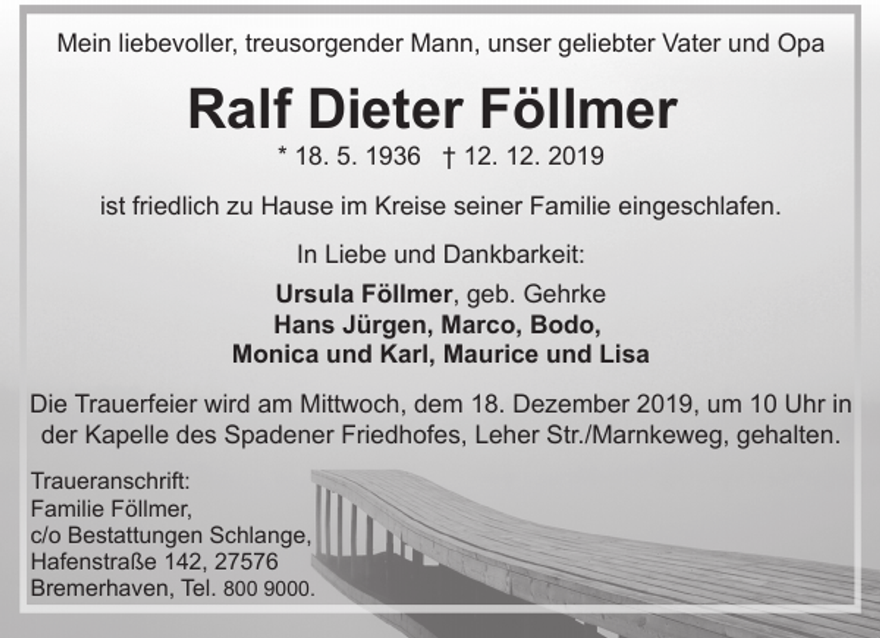 <p>Mein liebevoller, treusorgender Mann, unser geliebter Vater und Opa</p><p>Ralf Dieter Föllmer<br />* 18. 5. 1936 † 12. 12. 2019</p><p>ist friedlich zu Hause im Kreise seiner Familie eingeschlafen.<br />In Liebe und Dankbarkeit:<br />Ursula Föllmer, geb. Gehrke<br />Hans Jürgen, Marco, Bodo,<br />Monica und Karl, Maurice und Lisa<br />Die Trauerfeier wird am Mittwoch, dem 18. Dezember 2019, um 10 Uhr in<br />der Kapelle des Spadener Friedhofes, Leher Str./Marnkeweg, gehalten.<br />Traueranschrift:<br />Familie Föllmer,<br />c/o Bestattungen Schlange,<br />Hafenstraße 142, 27576<br />Bremerhaven, Tel. 800 9000.</p>